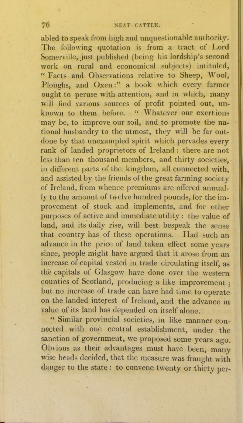 abled to speak from high and unquestionable authority, The following quotation is from a tract of Lord Somerville, just published (being his lordship's second work on rural and economical subjects) intituled,  Facts and Observations relative to Sheep, Wool, Ploughs, and Oxen: a book which every farmer ought to peruse with attention, and in which, many w ill find various sources of profit pointed out, un- known to them before.  Whatever our exertions may be, to improve our soil, and to promote the na- tional husbandry to the utmost, they will be far out- done by that unexampled spirit which pervades every rank of landed proprietors of Ireland : there are not less than ten thousand members, and thirty societies, in different parts of the kingdom, all connected with, and assisted by the friends of the great farming society of Ireland, from whence premiums are offered annual- ly to the amount of twelve hundred pounds, for the im- provement of stock and implements, and for other purposes of active and immediate utility : the value of land, and its daily rise, will best bespeak the sense that country has of these operations. Had such an advance in the price of land taken effect some years since, people might have argued that it arose from an increase of capital vested in trade circulating itself, as the capitals of Glasgow have done over the wrestern counties of Scotland, producing a like improvement ; but no increase of trade can have had time to operate on the landed interest of Ireland, and the advance in value of its land has depended on itself alone.  Similar provincial societies, in like manner con- nected with one central establishment, under the sanction of government, we proposed some years ago. Obvious as their advantages must have been, many wise heads decided, that the measure was fraught with danger to the state : to convene twenty or thirty per-