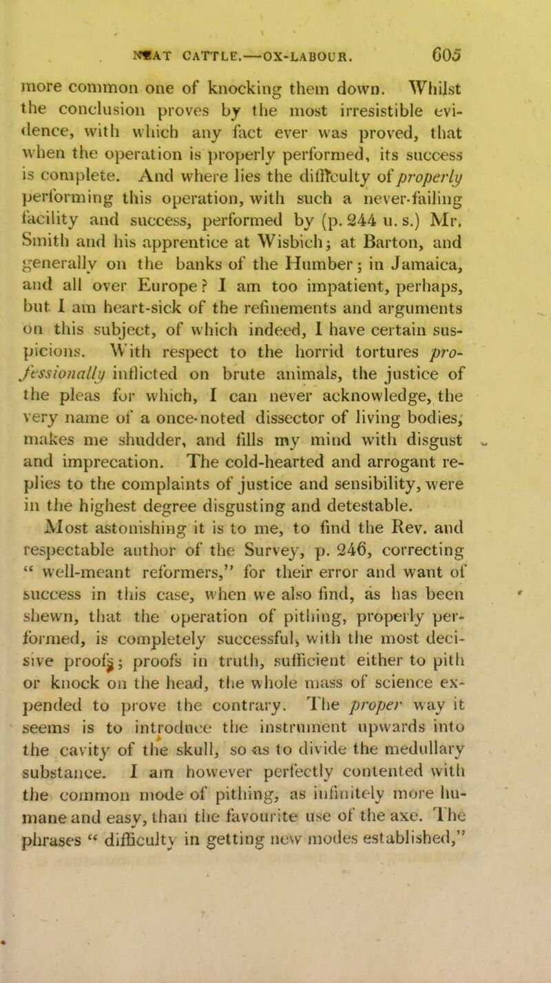 more common one of knocking them down. Whilst the conclusion proves by the most irresistible evi- dence, with which any fact ever was proved, that when the operation is properly performed, its success is complete. And where lies the dillTculty of properly performing this operation, with such a never-failing facility and success, performed by (p. 244 u. s.) Mr. Smith and his apprentice at Wisbich; at Barton, and generally on the banks of the Humber; in Jamaica, and all over Europe ? I am too impatient, perhaps, but. I am heart-sick of the refinements and arguments on this subject, of which indeed, I have certain sus- picions. With respect to the horrid tortures pro- fessionally inflicted on brute animals, the justice of the pleas for which, I can never acknowledge, the very name of a once-noted dissector of living bodies, makes me shudder, and fills my mind with disgust and imprecation. The cold-hearted and arrogant re- plies to the complaints of justice and sensibility, were in the highest degree disgusting and detestable. Alost astonishing it is to me, to find the Rev. and respectable author of the Survey, p. 246, correcting well-meant reformers, for their error and want of success in this case, when we also find, as has been shewn, that the operation of pithing, properly per* formed, is completely successful^ with the most deci- sive proofijj; proofs in truth, sufficient either to pith or knock on the head, the whole mass of science ex- pended to prove the contrary. The proper way it seems is to introduce the instrument upwards into the cavity of the skull, so as to divide the medullary substance. I am however perfectly contented with the common mode of pithing, as infinitely more hu- mane and easy, than the favourite use of the axe. Th£ phrases difficulty in getting new modes established,