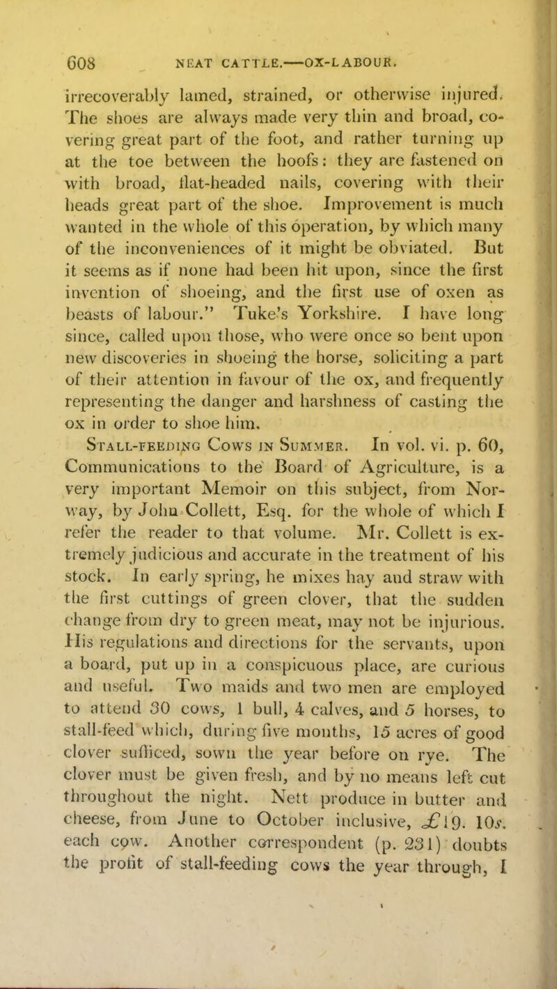 irrecoverably lamed, strained, or otherwise injured. The shoes are always made very thin and broad, co- vering great part of the foot, and rather turning up at the toe between the hoofs: they are fastened on with broad, ilat-headed nails, covering with their heads great part of the shoe. Improvement is much wanted in the whole of this operation, by which many of the inconveniences of it might be obviated. But it seems as if none had been hit upon, since the first invention of shoeing, and the first use of oxen as beasts of labour. Tuke's Yorkshire. I have long since, called upon those, who were once so bent upon new discoveries in shoeing the horse, soliciting a part of their attention in favour of the ox, and frequently representing the danger and harshness of casting the ox in order to shoe him. Stall-feeding Cows in Summer. In vol. vi. p. 60, Communications to the Board of Agriculture, is a very important Memoir on this subject, from Nor- way, by John Collett, Esq. for the whole of which I refer the reader to that volume. Mr. Collett is ex- tremely judicious and accurate in the treatment of his stock. In early spring, he mixes hay and straw with the first cuttings of green clover, that the sudden change from dry to green meat, may not be injurious. His regulations and directions for the servants, upon a board, put up in a conspicuous place, are curious and useful. Two maids and two men are employed to attend 30 cows, 1 bull, 4 calves, and 5 horses, to stall-feed which, during five months, 15 acres of good clover sufficed, sown the year before on rye. The clover must be given fresh, and by no means left cut throughout the night. Nett produce in butter and cheese, from June to October inclusive, \0i\ each cow. Another correspondent (p. 231) doubts