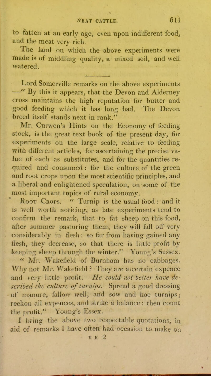 to fatten at an early age, even upon indifferent food, and the meat very rich. The land on which the above experiments were made is of middling quality, a mixed soil, and well watered. Lord Somerville remarks on the above experiments — By this it appears, that the Devon and Alderney cross maintains the high reputation for butter and good feeding which it has long had. The Devon breed itself stands next in rank. Air. Curwen's Hints on the Economy of feeding stock, is the great text book of the present day, for experiments on the large scale, relative to feeding with different articles, for ascertaining the precise va- lue of each as substitutes, and for the quantities re- quired and consumed : for the culture of the green and root crops upon the most scientific principles, and a liberal and enlightened speculation, on some of the most important topics of rural economy. Root Crops. Turnip is the usual food: and it is well worth noticing, as late experiments tend to confirm the remark, that to fat sheep on this food, after summer pasturing them, they will fall off very considerably in flesh : so far from having gained any flesh, they decrease, so that there is little profit by keeping sheep through the winter. Young's Sussex. Mr. Wakefield of Burnham has no cabbages. Why not Mr. Wakefield ? They are a/certain expence and very little profit. He could not belter have de- scribed the culture of turnips. Spread a good dressing of manure, fallow well, and sow and hoe turnips; reckon all expences, and strike a balance: then count the profit. Young's Essex. I bring the above two respectable quotations, in aid of remarks I have often had occasion to make eta K R 2