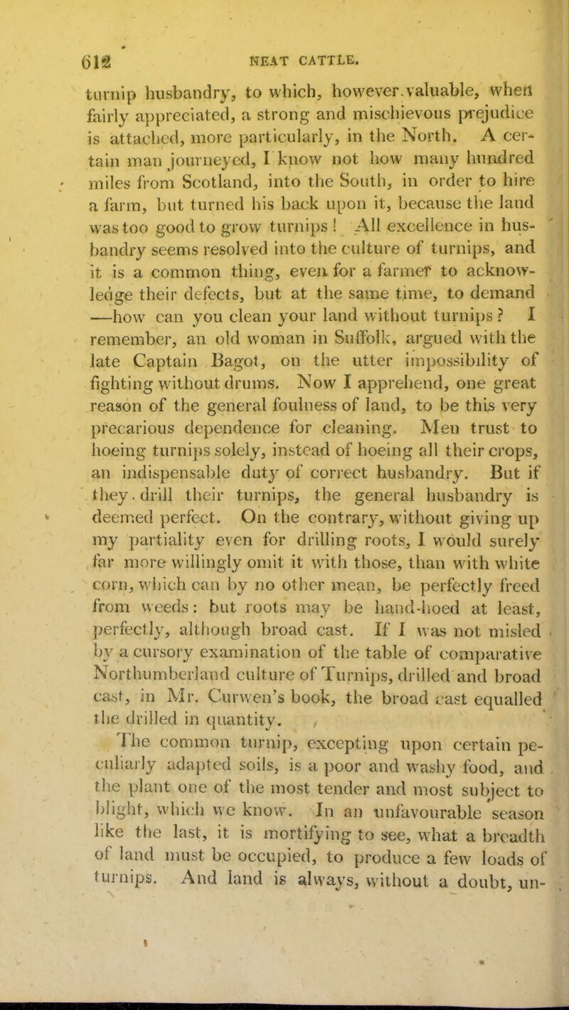turnip husbandry, to which, however.valuable, when fairly appreciated, a strong and mischievous prejudice is attached, more particularly, in the North. A cer- tain man journeyed, I know not how many hundred miles from Scotland, into the South, in order to hire a farm, but turned his back upon it, because the land was too good to grow turnips ! AH excellence in hus- bandry seems resolved into the culture of turnips, and it is a common thing, even for a farmer to acknow- ledge their defects, but at the same time, to demand —how can you clean your land without turnips? I remember, an old woman in Suffolk, argued with the late Captain Bagot, on the utter impossibility of fighting without drums. Now I apprehend, one great reason of the general foulness of land, to be this very precarious dependence for cleaning. Men trust to hoeing turnips solely, instead of hoeing all their crops, an indispensable duty ol' correct husbandry. But if they. drill their turnips, the general husbandry is deemed perfect. On the contrary, without giving up my partiality even for drilling roots, I would surely far more willingly omit it with those, than with white corn, which can by no other mean, be perfectly freed from weeds: but roots may be hand-hoed at least, perfectly, although broad cast. If I was not misled by a cursory examination of the table of comparative Northumberland culture of Turnips, drilled and broad cast, in Mr. Curwen's book, the broad cast equalled the drilled in quantity. , The common turnip, excepting upon certain pe- culiarly adapted soils, is a poor and washy food, and the plant one of the most tender and most subject to blight, which we know. In an unfavourable season like the last, it is mortifying to see, what a breadth of land must be occupied, to produce a few loads of turnips. And land is always, without a doubt, un-