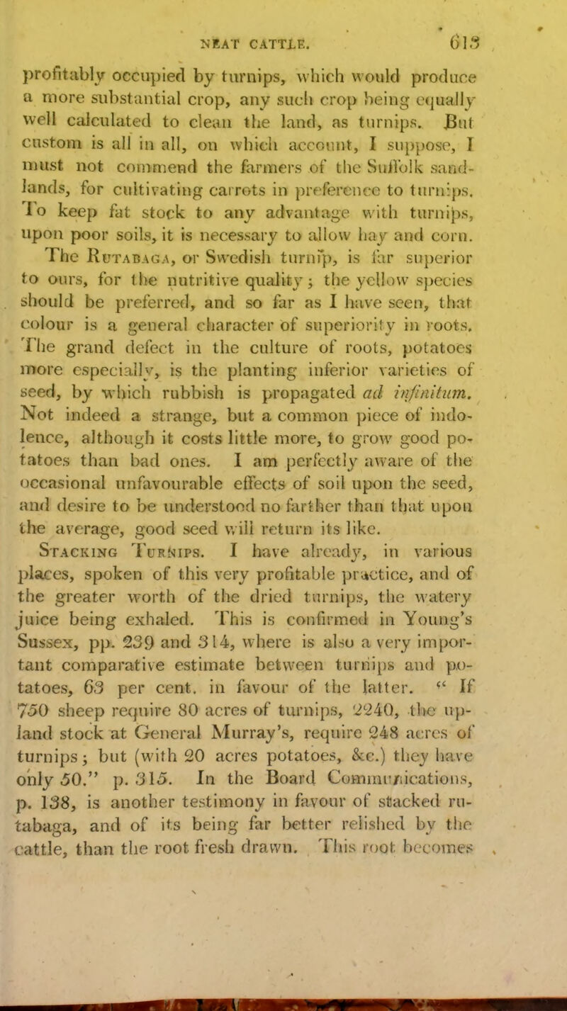 profitably occupied by turnips, which would produce a more substantial crop, any such crop being equally- well calculated to clean the land, as turnips. But custom is all in all, on which account, I suppose, I must not commend the farmers of the SuJl'olk sand- lands, for cultivating carrots in preference to turnips, lo keep fat stock to any advantage with turnips, upon poor soils, it is necessary to allow hay and corn. The Rutabaga, or Swedish turnPp, is far superior to ours, for the nutritive quality; the yellow species should be preferred, and so far as I have seen, that colour is a general character of superiority in roots. The grand defect in the culture of roots, potatoes more especially, is the planting inferior varieties of seed, by which rubbish is propagated ad infinitum. Not indeed a strange, but a common piece of indo- lence, although it costs little more, to grow good po- tatoes than bad ones. I am perfectly aware of the occasional unfavourable effects of soil upon the seed, and desire to be understood no farther than that upon the average, good seed will return its like. Stacking Turnips. I have already, in various places, spoken of this very profitable practice, and of the greater worth of the dried turnips, the watery juice being exhaled. This is confirmed in Young's Sussex, pp. 239 and 314, where is also a very impor- tant comparative estimate between turnips and po- tatoes, 63 per cent, in favour of the latter. w If 750 sheep require 80 acres of turnips, '2240, the up- land stock at General Murray's, require 248 acres of turnips j but (with 20 acres potatoes, &c.) they have only 50. p. 315. In the Board Commu/iications, p. 138, is another testimony in favour of stacked ru- tabaga, and of its being far better relished by the cattle, than the root fresh drawn. This root becomes