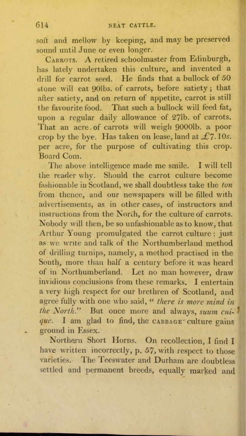 soft and mellow by keeping, and may be preserved sound until June or even longer. Carrots. A retired schoolmaster from Edinburgh, has lately undertaken this culture, and invented a drill for carrot seed. He finds that a bullock of 50 stone will eat 901bs. of carrots, before satiety; that after satiety, and on return of appetite, carrot is still the favourite food. That such a bullock will feed fat, upon a regular daily allowance of 27lb. of carrots. That an acre, of carrots will weigh 90001b. a poor crop by the bye. Has taken on lease, land at £l. \ 0s. per acre, for the purpose of cultivating this crop. Board Com. The above intelligence made me smile. I will tell the reader why. Should the carrot culture become fashionable in Scotland, we shall doubtless take the ton from thence, and our newspapers will be filled with advertisements, as in other cases, of instructors and instructions from the North, for the culture of carrots. Nobody will then, be so unfashionable as to know, that Arthur Young promulgated the carrot culture: just as we write and talk of the Northumberland method of drilling turnips, namely, a method practised in the South, more than half a century before it was heard of in Northumberland. Let no man however, draw invidious conclusions from these remarks. I entertain a very high respect for our brethren of Scotland, and agree fully with one who said, there is more mind in the North.*' But once more and always, suum cui- quc. I am glad to find, the cabbage'culture gains ground in Essex. Northern Short Horns. On recollection, I find I have written incorrectly, p. 57, with respect to those varieties. The Teeswater and Durham are doubtless settled and permanent breeds, equally marked and