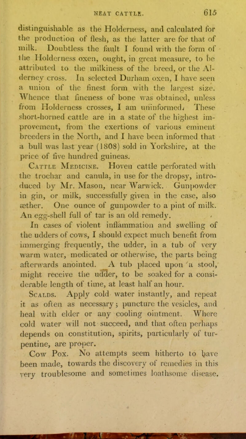 distinguishable as the Holderness, and calculated for the production of flesh, as the latter are for that of milk. Doubtless the fault I found with the form of the Holderness oxen, ought, in great measure, to be attributed to the milkiness of the breed, or the Al- derney cross. In selected Durham oxen, I have seen a union of the finest form with the largest size. Whence that fineness of bone was obtained, unless from Holderness crosses, I am uninformed^ These short-horned cattle are in a state of the highest im- provement, from the exertions of various eminent, breeders in the North, and I have been informed that a bull was last year (1808) sold in Yorkshire, at the price of five hundred guineas. Cattle Medicine. Hoven cattle perforated with the trochar and canula, in use for the dropsy, intro- duced by Mr. Mason, near Warwick. Gunpowder in gin, or milk, successfully given in the case, also aether. One ounce of gunpowder to a pint of milk. An egg-shell full of tar is an old remedy. In cases of violent inflammation and swelling of the udders of cows, I should expect much benefit from immerging frequently, the udder, in a tub of very warm water, medicated or otherwise, the parts being afterwards anointed. A tub placed upon a stool, might receive tiie udder, to be soaked for a consi- derable length of time, at least half an hour. Scalds. Apply cold water instantly, and repeat it as often as necessary; puncture the vesicles, and heal with elder or any cooling ointment. Whore cold water will not succeed, and that often perhaps depends on constitution, spirits, particularly of tur- pentine, are proper. Cow Pox. No attempts seem hitherto to bave been made, towards the discovery of remedies in this very troublesome and sometimes loathsome disease.