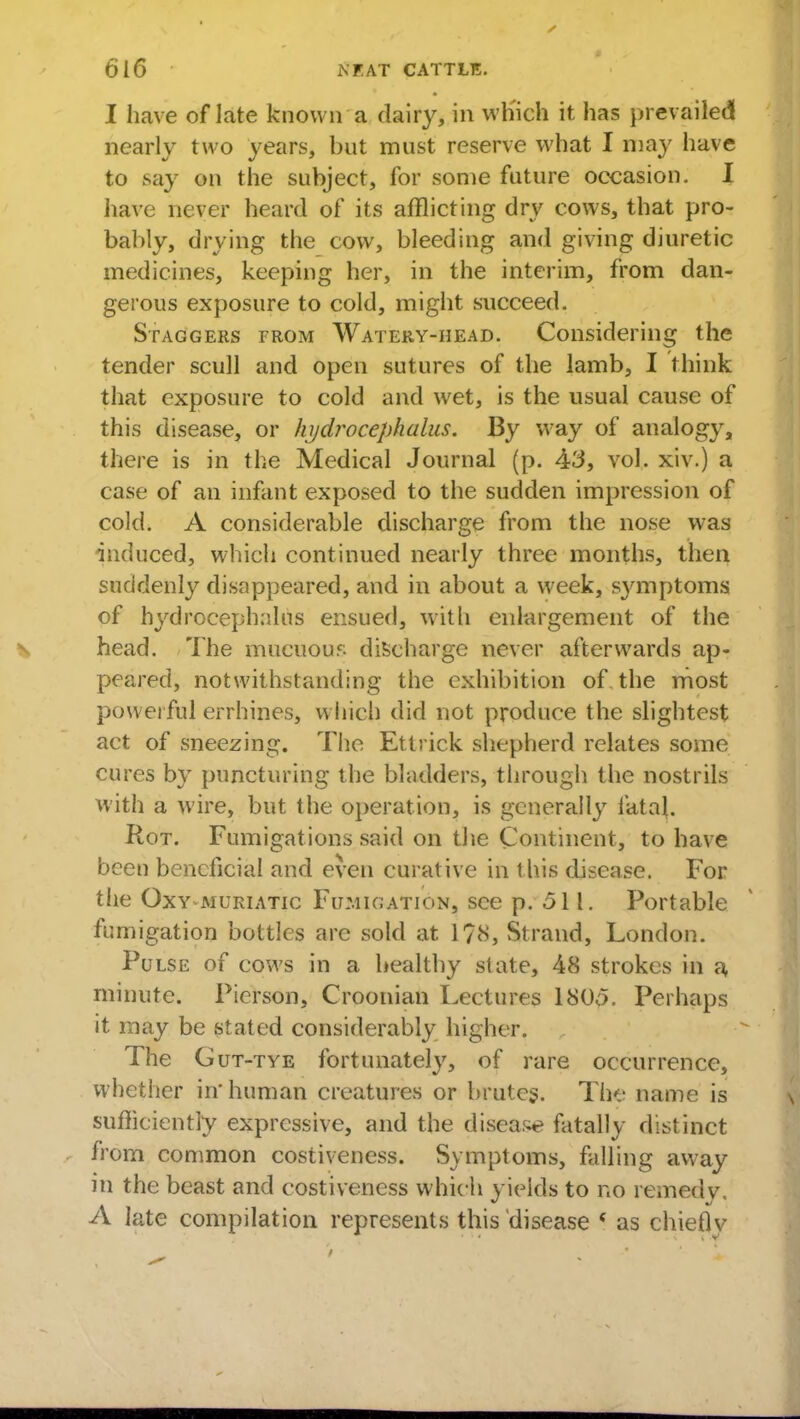 6 16 $ f.AT CATTLE. I have of late know n a dairy, in wh'ich it has prevailed nearly two years, but must reserve what I may have to .say on the subject, for some future occasion. I have never heard of its afflicting dry cows, that pro- bably, drying the cow, bleeding and giving diuretic medicines, keeping her, in the interim, from dan- gerous exposure to cold, might succeed. Staggers from Watery-head. Considering the tender scull and open sutures of the lamb, I think that exposure to cold and wet, is the usual cause of this disease, or hydrocephalus. By w7ay of analogy, there is in the Medical Journal (p. 43, vol. xiv.) a case of an infant exposed to the sudden impression of cold. A considerable discharge from the nose was induced, which continued nearly three months, then suddenly disappeared, and in about a week, symptoms of hydrocephalus ensued, witli enlargement of the head. The mucuous discharge never afterwards ap- peared, notwithstanding the exhibition of. the most powerful errhines, which did not produce the slightest act of sneezing. The Ettrick shepherd relates some cures by puncturing the bladders, through the nostrils with a wire, but the Operation, is generally fetal. Rot. Fumigations said on the Continent, to have been beneficial and even curative in this disease. For tlie Oxy muriatic Fumigation, see p. .511. Portable fumigation bottles are sold at 1?8, Strand, London. Pulse of cows in a healthy state, 48 strokes in a minute. Picrson, Croonian Lectures 1800. Perhaps it may be stated considerably higher. The Gut-tye fortunately, of rare occurrence, vvhctl ler in human creatures or brutes. 1 lie name is sufficiently expressive, and the disease fatally distinct from common costiveness. Symptoms, falling away in the beast and costiveness which yields to no remedv, A late compilation represents this disease ' as chieflv