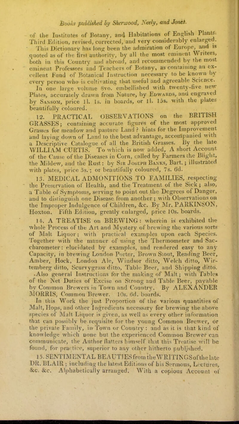 of the Institutes of Botany, and Habitations of English Plants Third Edition, revised, corrected, and very considerably enlarged. This Dictionary has long been the admiration of Europe, and is quoted as of the first authority, by all the most em-meat Writers, both in this Country and abroad, and recommended by the most eminent Professors and Teachers of Botany, as containing an ex- cellent Fund of Botanical Instruction necessary to be known by every person who is cultivating that useful and agreeable Science. In one large volume 8vo. embellished with twenty-five new Plates, accurately drawn from Nature, by Edwards, and engraved by Sansom, price 11. Is. in boards, or ll. lbs. with the plates beautifully coloured. 12. PRACTICAL OBSERVATIONS on the BRITISH GRASSES; containing accurate figures of the most approved Grasses for meadow and pasture Land ? hints for the Improvement and laying down of Land to the best advantage, accompanied with a Descriptive Catalogue of all the British Grasses. By the late WILLIAM CURTIS. To which is now added, A short Account of the Cause of the Diseases in Corn, called by Farmers the Blight, the Mildew, and the Rust: by Sir Joscph Banks, Bart.; illustrated with plates, price 5s.; or beautifully coloured, 7s. Gd. 13. MEDICAL ADMONITIONS TO FAMILIES, respecting the Preservation of Health, and the Treatment of the Sick ; also, a Table of Symptoms, sewing to point out the Degrees of Danger, and to distinguish one Disease from another; with Observations on the Improper Indulgence of Children, &c. By Mr. PARKINSON, Hoxton. Fifth Edition, greatly enlarged, price 10s. boards. Ik A TREATISE on BREWING: wherein is exhibited the whole Process of the Art and Mystery of brewing the various sorts of Malt Liquor; with practical examples upon each Species. Together with the manner of using the Thermometer and Sac- charometer: elucidated by examples, and rendered easy to any Capacity, in brewing London Porter, Brown Stout, Reading Beer, Amber, Hock, London Ale, Windsor ditto, Welch ditto, Wir- temberg ditto, Scurvygrass ditto, Table Beer, and Shipping ditto. • Also general Instructions lor the making of Malt ; with Tables of the Net Duties of Excise on Strong aud Table Beer, payable by Common Brewers in Town and Country. By ALEXANDER MORRIS, Common Brewer. 10s. 6d. boards. In this Work the just Proportion of the various quantities of Malt, Hops, and other Ingredients necessary for brewing the above species of Malt Liquor is given, as well as every other information that can possibly be requisite for the young Common Brewer, or the private Family, in Town or Country: and as it is that kind of knowledge which uone but the experienced Common Brewer can communicate, the Author flatters himself that this Treatise will be found, for practice, superior to any other hitherto published. 1.5. SEN TIM ENTAL BE A UTIES from the WRITINGSof the late DR. BLAIR ; including the latest Editions of bis Sermons, Lectures, &c, &c. Alphabetically arranged. With a copious Account of