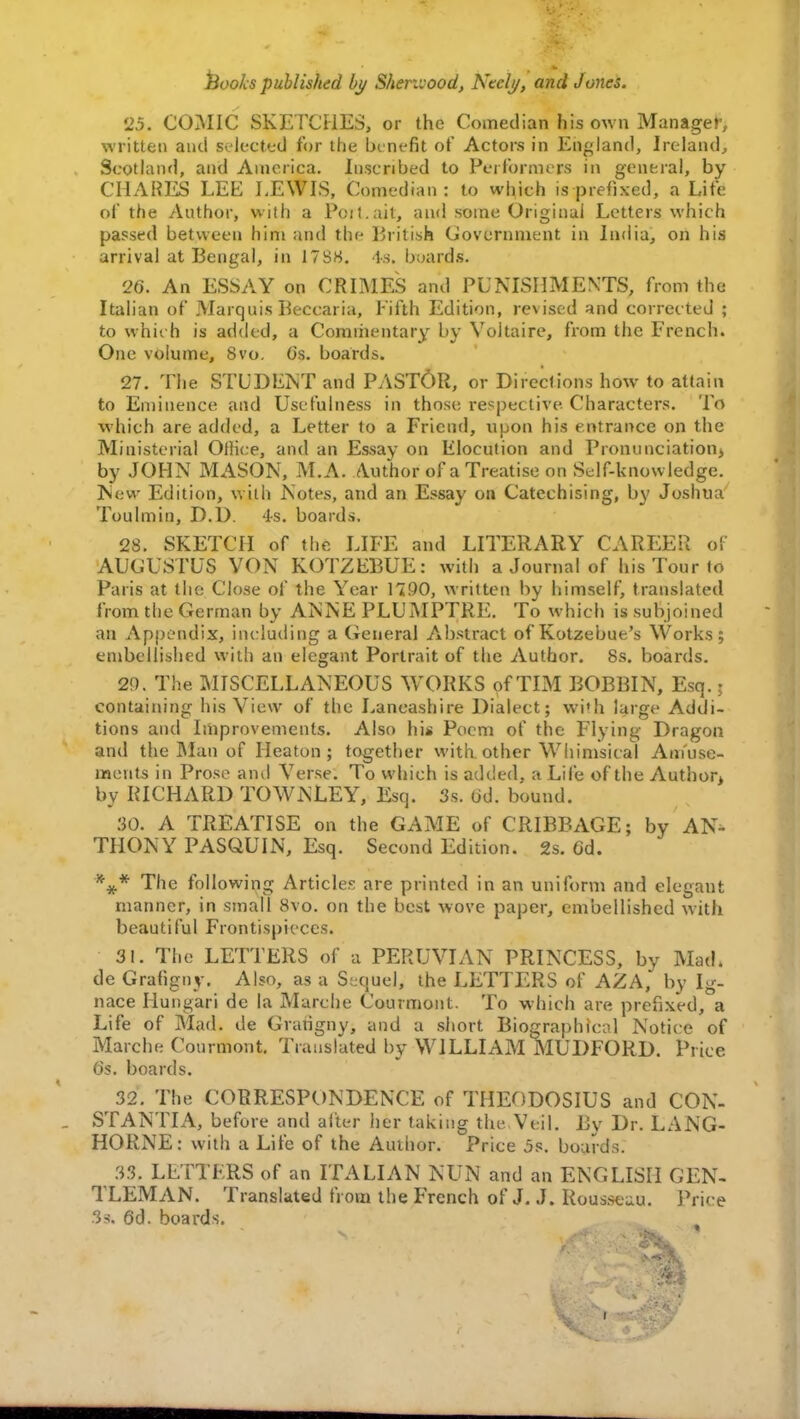 25. COMIC SKETCHES, or the Comedian his own Manager, written and selected for the benefit of Actors in England, Ireland, Scotland, and America. Inscribed to Performers in general, by CHARES LEE LEWIS, Comedian: to which is prefixed, a Life of the Author, with a Poit.ait, and some Original Letters which passed between him and the British Government in India, on his arrival at Bengal, in 17SS. Is. boards. 26. An ESSAY on CRIMES and PUNISHMENTS, from the Italian of Marquis Beccaria, fifth Edition, revised and corrected ; to which is added, a Commentary by Voltaire, from the French. One volume, 8vo. O's. boards. 27. The STUDENT and PASTOR, or Directions how to attain to Eminence and Usefulness in those respective Characters. To which are added, a Letter to a Friend, upon his entrance on the Ministerial Office, and an Essay on Elocution and Pronunciation, by JOHN MASON, M.A. Author of a Treatise on Self-knowledge. New Edition, with Notes, and an Essay on Catechising, by Joshua Toulmin, D.D. 4s. boards. 28. SKETCH of the LIFE and LITERARY CAREER of AUCUSTUS VON KOTZEBUE: with a Journal of his Tour to Paris at the Close of the Year 1790, written by himself, translated from the German by ANNE PLUMPTRE. To which is subjoined an Appendix, including a General Abstract of Kotzebue's Works; embellished with an elegant Portrait of the Author. 8s. boards. 2!). The MISCELLANEOUS WORKS of TIM BOBBIN, Esq. j containing his View of the Lancashire Dialect; with large Addi- tions and Improvements. Also his Poem of the Flying Dragon and the Man of Heaton ; together with other Whimsical Amuse- ments in Prose ami Verse. To which is added, a Life of the Author, by RICHARD TOWNLEY, Esq. 3s. od. bound. 30. A TREATISE on the GAME of CRIBBAGE; by AN- THONY PASQUTN, Esq. Second Edition. 2s. 6d. *#* The following Articles are printed in an uniform and elegant manner, in small 8vo. on the best wove paper, embellished with beautiful Frontispieces. 31. The LETTERS of a PERUVIAN PRINCESS, by Mad. de Grafigny. Also, as a Sequel, the LETTERS of AZA, by Ig- nace Hungari de la Marche Courmont. To which are prefixed, a Life of Mad. de Grafigny, and a short Biographical Notice of Marche Courmont. Translated by WILLIAM MUDFORD. Price 6s. boards. 32. The CORRESPONDENCE of THEODOSIUS and CON- STANTIA, before and after her taking the Veil. By Dr. LANG- HORNE: with a Life of the Author. Price js. boards. 33. LETTERS of an ITALIAN NUN and an ENGLISH GEN- TLEMAN. Translated from the French of J. J. Rousseau. Price 3s. 6d. boards.