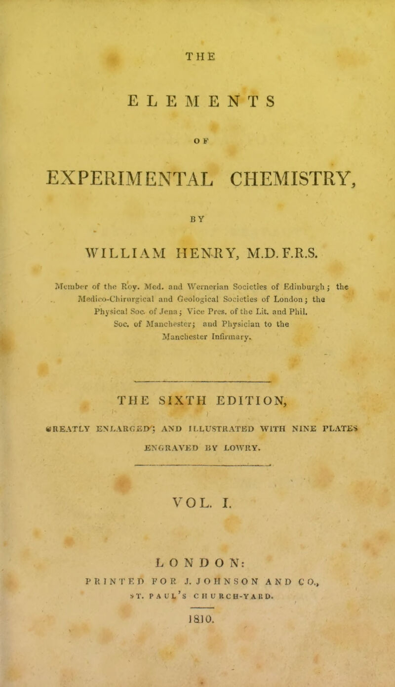 THE E L E ]\ I E N T S O F EXPERIMENTAL CHEMISTRY, BY WILLIAM HENRY, M.D.F.R.S. Menibt-r of the Roy. Med. and Weinerian Societies of Edinburgh j the Medico-Chirur^ical and Geological Societies of London j the Physical Soc of Jena j Vice Pres. of the Lit. and Phil. Soc. of Manchester; and Physician to the Manchester Infirmary. THE SIXTH EDITION, WREATLV ENLAROED; AND ILLUSTRATED WITH NINE PLATES ENGRAVED BY LOWRY. VOL. I. LONDON: P R I N r K D FOR J. J O H N S O N AND C O., ST. Paul's church-yard. jaio.