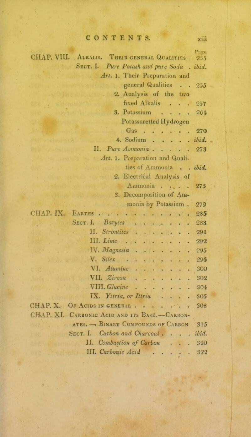 XUl Patte CHAP. VIII. Alkalis. Their geneual Qualitifs 2.55 Sect. L Pure PoUish and pure Soda . ibid. Art. 1. Their Preparation and general Qualities . . 255 2. Analysis of the two fixed Alkalis . . . 257 3. Potassium . . . . 2Ct Potassuretted Hydrogen Gas 270 4. Sodium ibid. II. Pure Ammonia 273 Art. 1. Pi'eparation and Quali- ties of Ammonia . . ibid. 2. Electrical Analysis of Ammonia . ., . . 275 3. Decomposition of Am- monia by Potassium . 279 CHAP. IX. Earths 285 Sect. I. Barytes ....... 2S8 II. Strontites . . . . .. . . 291 III. Lime 292 IV. Magnesia 295 V. Silex ........ 296 VI. Alu7nine 300 VII. Zircon 302 ^llLGlucine .304- IX. Yttria, or Ittria .... 305 CHAP. X. Of Acids in general . 30S CHv\P. XI. Carbonic Acid and its Base.—Carbon- ates. —. Binary Compounds of Carbon 315 Sect. I. Carbon and Charcoal .... ibid. II. Combustion of Carbon . . . 320