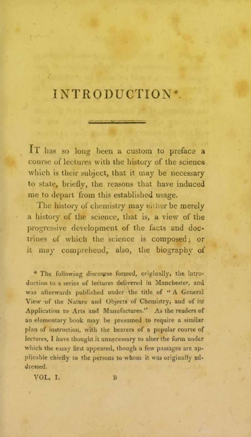 INTRODUCTION*. It has SO long been a custom to preface a course of lectures with the history of the science which is their subject, that it may be necessary to state, briefly, the reasons that have induced me to depart from this established usage. The history of chemistry may either be merely a history of the science, that is, a view of the progressive development of the facts and doc- trines of which the science is composed; or it may comprehend, also, tlie biography of * The following discourse formed, original!}'* the intro- duction to a series of lectures delivered in Manchester, and was afterwards published under the title of  A General View -of the Nature and Objects of Chemistry, and of it^ Application to Arts and Manufactures. As the readers of an elementary book may be presuiried to require a similar plan of instruction, with the hearers of a popular course of lectures, I have thought it unnecessary to alter the form under which the essay first appeared, though a few passages are ap- plicable chiefly to the persons to whom it was originally ad- dressed.