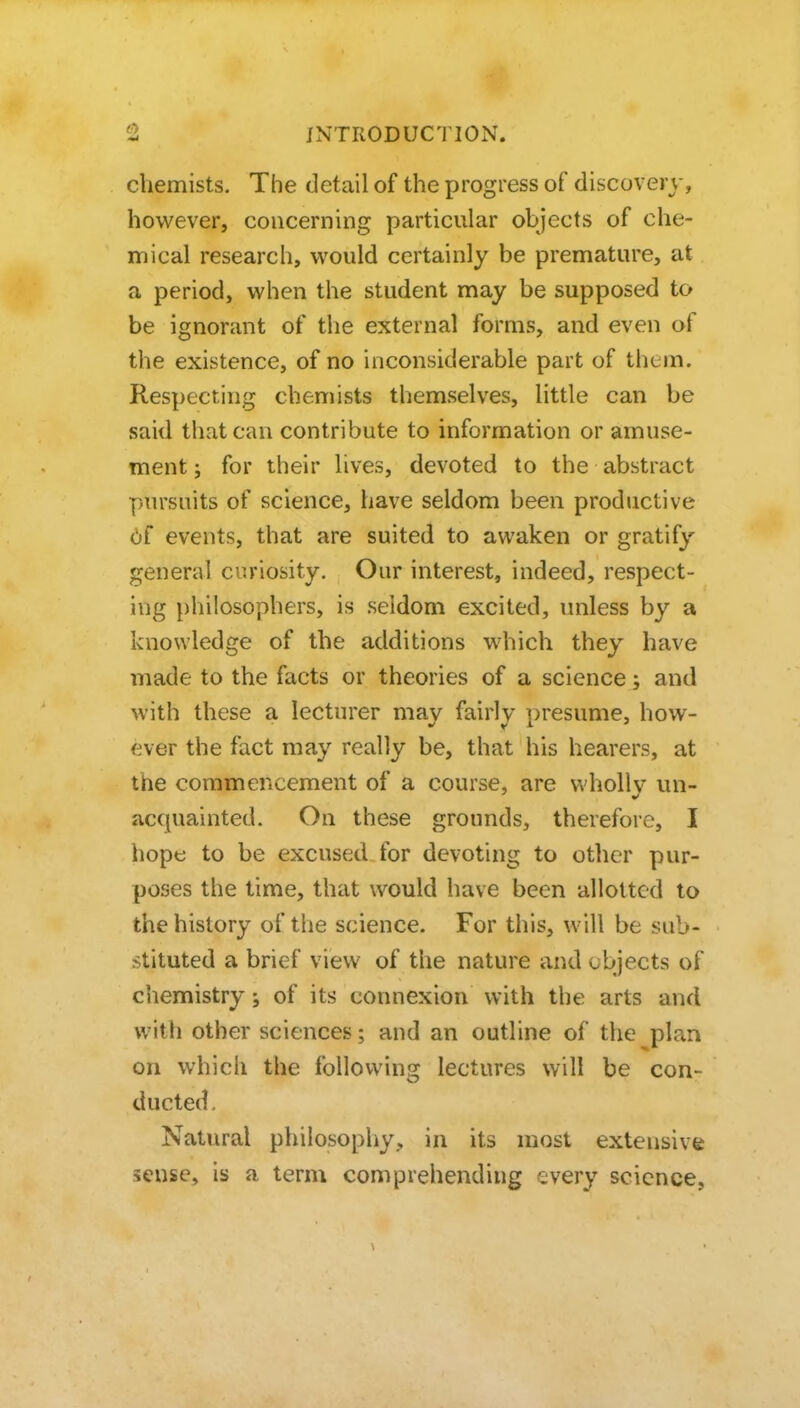 chemists. The detail of the progress of discovery, however, concerning particular objects of che- mical research, would certainly be premature, at a period, when the student may be supposed to be ignorant of the external forms, and even of the existence, of no inconsiderable part of them. Respecting chemists themselves, little can be said that can contribute to information or amuse- ment ; for their lives, devoted to the abstract pursuits of science, have seldom been productive 6f events, that are suited to awaken or gratify general curiosity. Our interest, indeed, respect- ing philosophers, is seldom excited, unless by a knowledge of the additions which they have made to the facts or theories of a science; and with these a lecturer may fairly presume, how- ever the fact may really be, that his hearers, at the commencement of a course, are wholly un- acquainted. On these grounds, therefore, I hope to be excused for devoting to other pur- poses the time, that would have been allotted to the history of the science. For this, will be sub- stituted a brief view of the nature and cbjects of chemistry; of its connexion with the arts and with other sciences; and an outline of the plan on which the following lectures will be con- ducted. Natural philosophy, in its most extensive sense, is a term comprehending every science,