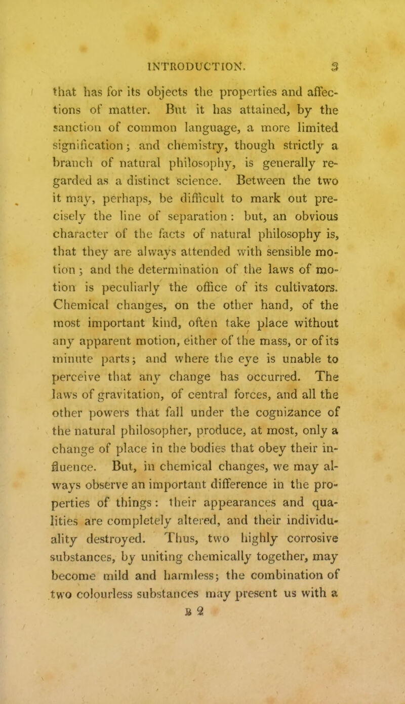 that has for its objects the properties and affec- tions of matter. But it has attained, by the sanction of common language, a more limited signification; and chemistry, though strictly a branch of natural philosophy, is generally re- garded as a distinct science. Between the two it may, perhaps, be difficult to mark out pre- cisely the line of separation : but, an obvious character of the facts of natural philosophy is, that they are always attended with sensible mo- tion ; and the determination of the laws of mo- tion is peculiarly the office of its cultivators. Chemical changes, on the other hand, of the most important kind, often take place without any apparent motion, either of the mass, or of its minute parts; and where the eye is unable to perceive that any change has occurred. The laws of gravitation, of central forces, and all the other powers that fall under the cognizance of the natural philosopher, produce, at most, only a change of place in the bodies that obey their in- fluence. But, in chemical changes, we may al- ways observe an important difference in the pro- perties of things: their appearances and qua- lities are completely altered, and their individu- ality destroyed. Thus, two highly corrosive substances, by uniting chemically together, may become mild and harmless; the combination of two colourless substances may present us with a