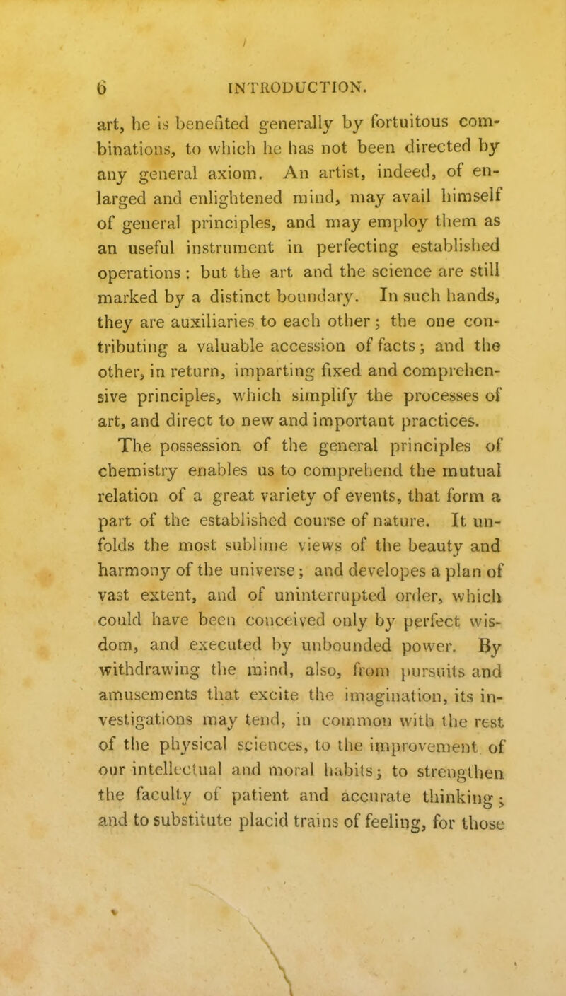 art, he is benefited generally by fortuitous com- binations, to which he has not been directed by any general axiom. An artist, indeed, of en- larged and enlightened mind, may avail himself of general principles, and may employ them as an useful instrument in perfecting established operations: but the art and the science are still marked by a distinct boundary. In such hands, they are auxiliaries to each other; the one con- tributing a valuable accession of facts; and the other, in return, imparting fixed and comprehen- sive principles, M'hich simplify the processes of art, and direct to new and important practices. The possession of the general principles of chemistry enables us to comprehend the mutual relation of a great variety of events, that form a part of the established course of nature. It un- folds the most sublime views of the beauty and harmony of the univei^e; and devclopes a plan of vast extent, and of uninterrupted order, which could have been conceived only by perfect wis- dom, and executed by unbounded power. By withdrawing the mind, also, from pursuits and amusements that excite the imagination, its in- vestigations may tend, in common with the rest of the physical sciences, to the improvement of our intellectual and moral habits; to strengthen the faculty of patient and accurate thinking; and to substitute placid trains of feeling, for those V \