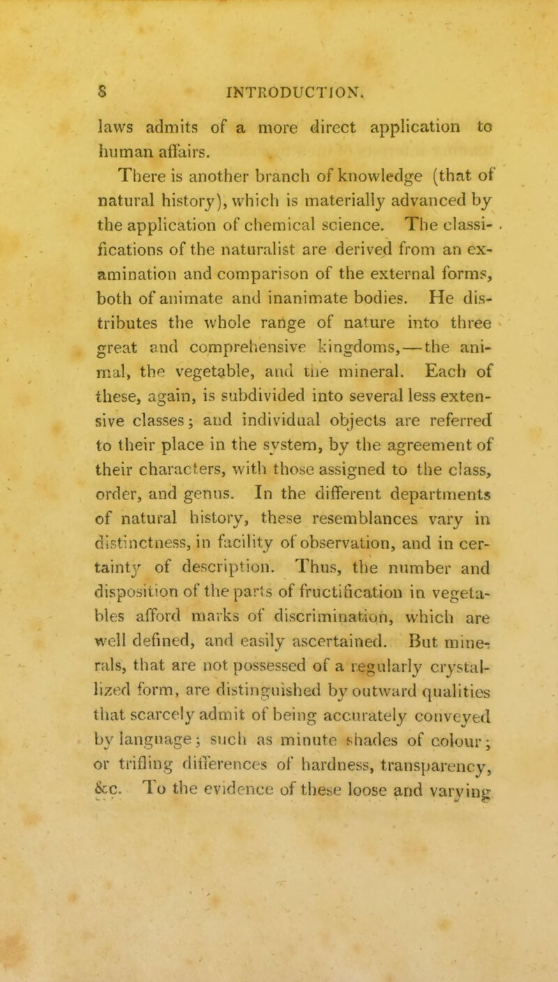 laws admits of a more direct application to human affairs. There is another branch of knowledge (that of natural history), which is materially advanced by the application of chemical science. The classi- fications of the naturalist are derived from an ex- amination and comparison of the external forms, both of animate and inanimate bodies. He dis- tributes the whole range of nature into three great and comprehensive kingdoms, — the ani- mal, the vegetable, and tiie mineral. Each of these, again, is subdivided into several less exten- sive classes; and individual objects are referred to their place in the system, by the agreement of their characters, with those assigned to the class, order, and genus. In the different departments of natural history, these resemblances vary in distinctness, in facility of observation, and in cer- tainty of description. Thus, the number and disposition of the parts of fructification in vegeta- bles afford marks of discrimination, which are well defined, and easily ascertained. But mine-: rals, that are not possessed of a regularly crystal- lized form, are distinguished by outward qualities that scarcely admit of being accurately conveyed by language; such as minute shades of colour; or trifling differences of hardness, transparency, &c. To the evidence of these loose and varvintr