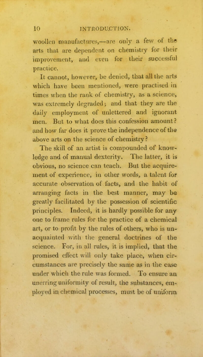 woollen manufactures,—are only a few of the arts that are dependent on chennistry for their improvement, and even for their successful practice. It cannot, however, be denied, that all the arts which have heen mentioned, were practised in times when the rank of chemistry, as a science, was extremely degraded; and that they are the daily employment of unlettered and ignorant men. But to what does this confession amount ? and how far does it prove the independence of the above arts on the science of chemistry ? The skill of an artist is compounded of know- ledge and of manual dexterity. The latter, it is obvious, no science can teach. But the acquire- ment of experience, in other words, a talent for accurate observation of facts, and the habit of arranging facts in the best manner, may be greatly facilitated by the possession of scientific principles. Indeed, it is hardly possible for any one to frame rules for the practice of a chemical art, or to profit by the rules of others, who is un- actpiainted with the general doctrines of the science. For, in all rules, it is implied, that the promised effect will only take place, when cir- cumstances are precisely the same as in the case under which the rule was formed. To ensure an unerring uniformity of result, the substances, em- ployed in chemical processes, must be of uniform I