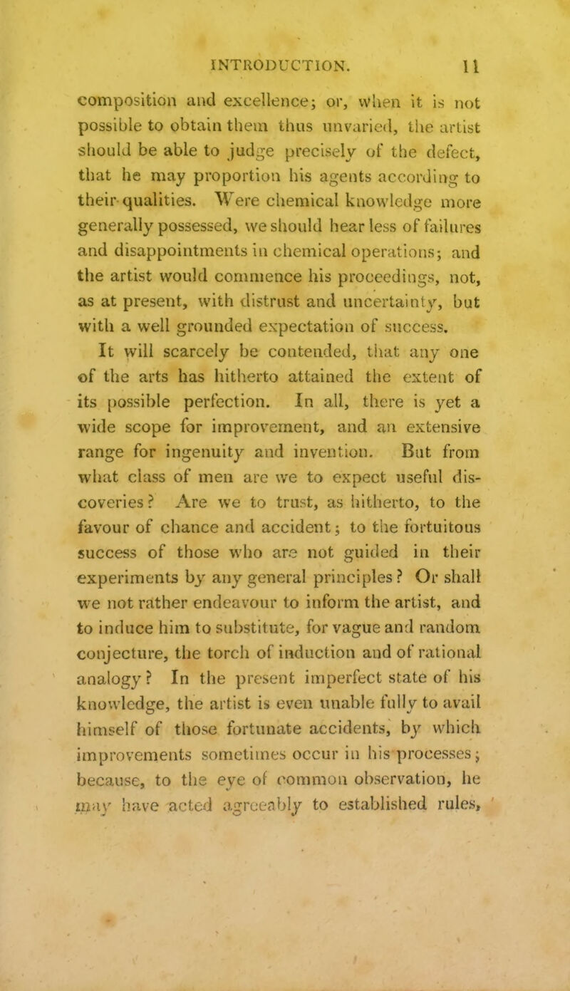 composition and excellence; or, when it is not possible to obtain them thus unvaried, tiie artist should be able to judge precisely of the defect, that he may proportion his agents according to their qualities. Were chemical knowledge more generally possessed, we should hear less of failures and disappointments in chemical operations; and the artist would commence his proceedings, not, as at present, with distrust and uncertainty, but with a well grounded expectation of success. It will scarcely be contended, that any one of the arts has hitherto attained the extent of its possible perfection. In all, there is yet a wide scope for improvement, and an extensive range for ingenuity and invention. Bat from what class of men are we to expect useful dis- coveries ? Are we to trust, as hitherto, to the favour of chance and accident; to the fortuitous success of those who are not guided in their experiments by any general principles ? Or shall we not rather endeavour to inform the artist, and to induce him to substitute, for vague and random conjecture, the torch of induction and of rational analogy ? In the present imperfect state of his knowledge, the artist is even unable fully to avail himself of those fortunate accidents, by which improvements sometimes occur in his processes; because, to the eve of common observation, he iiiay have acted agreeably to established rules.