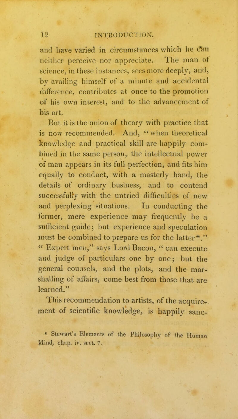 and have varied in circumstances which he d^n neither perceive nor appreciate. The man ot science, in these instances, sees more deeply, and, by avaiUng himself of a minute and accidental difterence, contributes at once to the promotion of his own interest, and to the advancement of his art. But it is the union of theory with practice that is now recommended. And,  when theoretical knowledge and practical skill are happily com- bined in the same person, the intellectual power of man appears in its full perfection, and fits him equally to conduct, with a masterly hand, the details of ordinary business, and to contend successfully with the untried difficulties of new and perplexing situations. In conducting the former, mere experience may frequently be a sufficient guide; but experience and speculation must be combined to prepare us for the latter*.  Expert men, says Lord Bacon,  can execute and judge of particulars one by one; but the general counsels, and the plots, and the mar- shalling of affairs, come best from those that are learned. This recommendation to artists, of the acquire-* ment of scientific knowledge, is happily sane- » Stewart's Elements of the Philosophy of (lie Human Mind^ chap. iv. sect. 7.