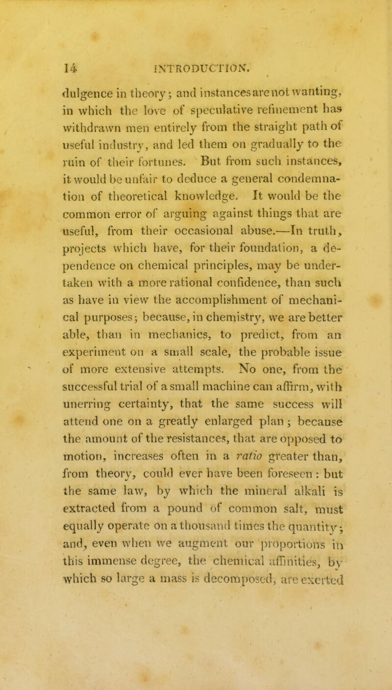 dulgence in theory; and instances are not wanting, in which the love of speculative refinement has withdrawn men entirely from the straight path of useful industry, and led them on gradually to the ruin of tlieir fortunes. But from such instances, it would be unfair to deduce a general condemna- tion of theoretical knowledge. It would be the common error of arguing against things that are useful, from their occasional abuse.—In truth, projects which have, for their foundation, a de- pendence on chemical principles, may be under- taken with a more rational confidence, than such as have in view the accomplishment of mechani- cal purposes-, because, in chemistry, we are better able, than in mechanics, to predict, from an experiment on a small scale, the probable issue of more extensive attempts. No one, from the successful trial of a small machine can affirm, with unerring certainty, that the same success will attend one on a greatly enlarged plan; because the amount of the resistances, that are opposed to motion, increases often in a ratio greater than, from theorv, could ever have been foreseen : but the same law, by which the mineral alkali is extracted from a pound of common salt, must equally operate on a thousand times the qnantit}'--, and, even when we augment our proportions in this immense degree, the chemical affinities, by which so large a mass is decomposed, are exerted