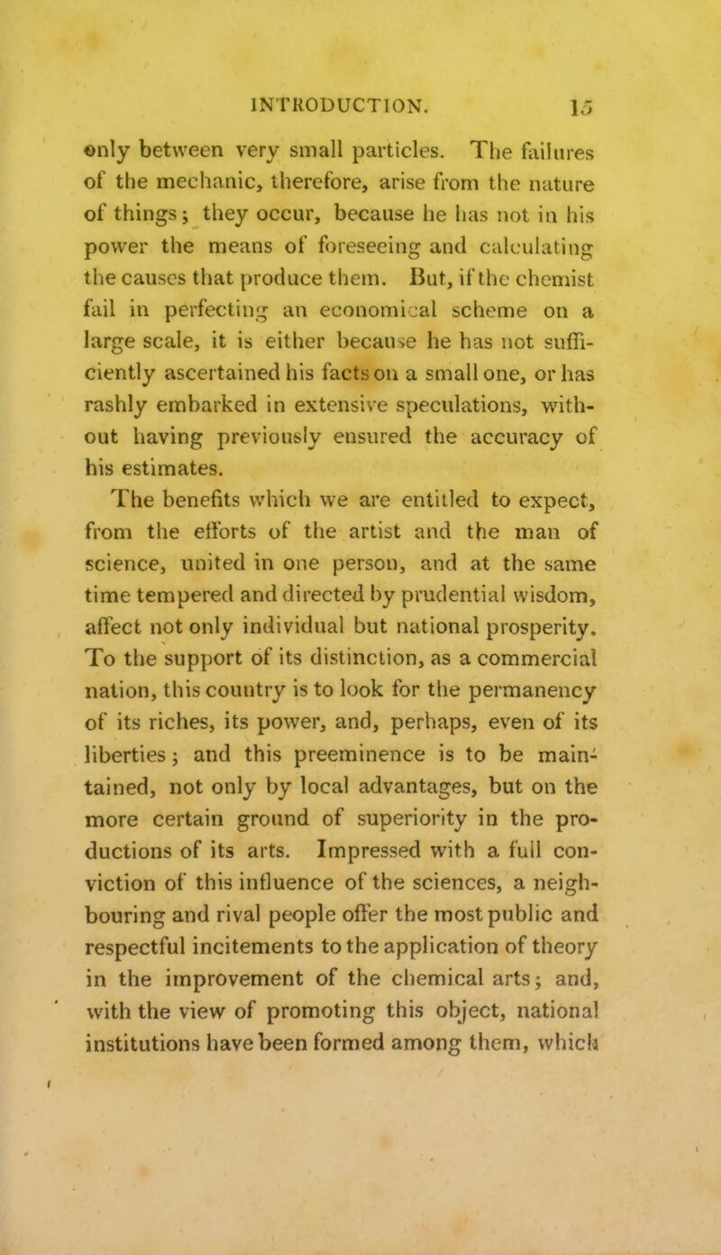 ©nly between very small particles. The failures of the mechanic, therefore, arise from the nature of things; they occur, because he has not in his power the means of foreseeing and calculating the causes that produce them. But, if the chemist fail in perfecting an economical scheme on a large scale, it is either because he has not suffi- ciently ascertained his facts on a small one, or has rashly embarked in extensive speculations, with- out having previously ensured the accuracy of his estimates. The benefits which we are entitled to expect, from the etforts of the artist and the man of science, united in one person, and at the same time tempered and directed by prudential wisdom, affect not only individual but national prosperity. To the support of its distinction, as a commercial nation, this country is to look for the permanency of its riches, its power, and, perhaps, even of its liberties; and this preeminence is to be main- tained, not only by local advantages, but on the more certain ground of superiority in the pro- ductions of its arts. Impressed with a full con- viction of this influence of the sciences, a neigh- bouring and rival people offer the most public and respectful incitements to the application of theory in the improvement of the chemical arts; and, with the view of promoting this object, national institutions have been formed among them, which