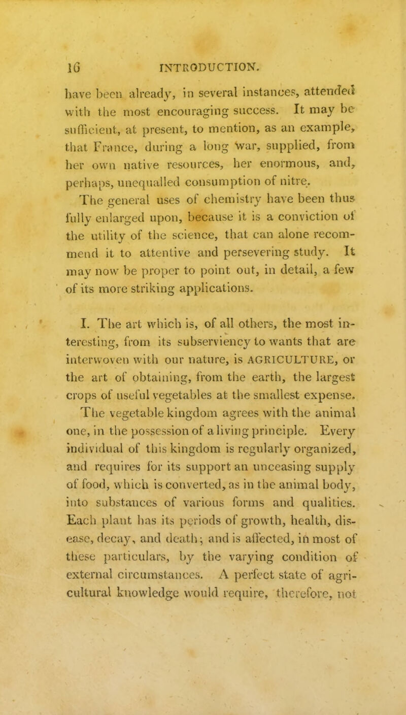 have been already, in several instances, attended with the most encouraging success. It may be sufficient, at present, to mention, as an example, that France, during a long War, supplied, from her own native resources, her enormous, and, perhaps, unequalled consumption of nitre. The general uses of chemistry have been thus fully enlarged upon, because it is a conviction of the utility of the science, that can alone recom- mend it to attentive and persevering study. It may now be proper to point out, in detail, a few of its more striking applications. I. The art which is, of all others, the most in- teresting, from its subserviency to wants that are interwoven with our nature, is AGRICULTURE, or the art of obtaining, from the earth, the largest crops of useful vegetables at the smallest expense. The vegetable kingdom agrees with the animal one, in the possession of a living principle. Every individual of this kingdom is regularly organized, and requires for its support an unceasing supply of food, which is converted, as in the animal body, into substances of various forms and qualities. Each plant has its periods of growth, health, dis- ease, decay, and death;, and is affected, in most of these particulars, by the varjnng condition of external circumstances. A perfect state of agri- cultural knowledge would require, therefore, not