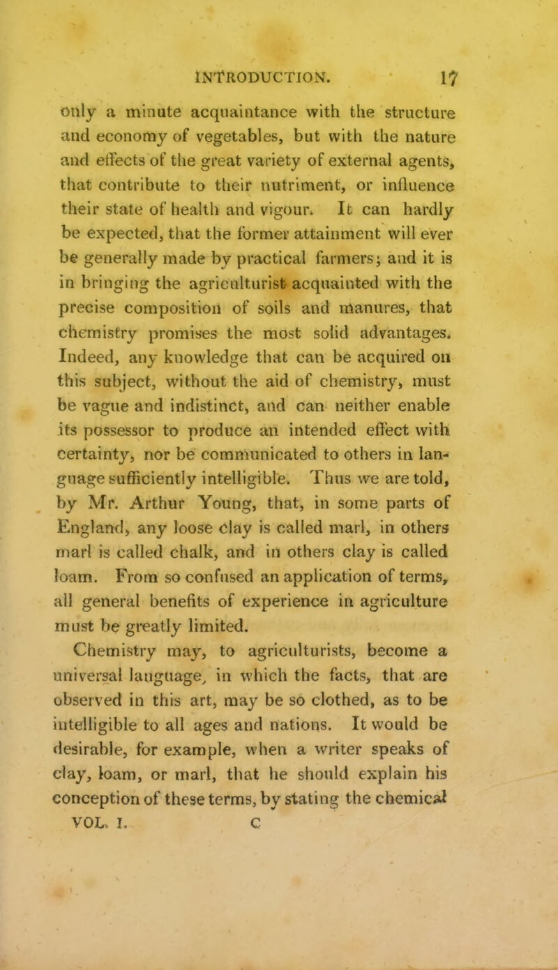 only a minute acquaintance with the structure and economy of vegetables, but with the nature and etfects of the great variety of external agents, that contribute to their nutriment, or influence their state of health and vigour. It can hardly be expected, that the former attainment will ever be generally made by practical farmers; and it is in bringing the agriculturist acquainted with the precise composition of soils and manures, that chemistry promises the most solid advantages. Indeed, any knowledge that can be acquired on this subject, without the aid of chemistry, must be vague and indistinct, and can neither enable its possessor to produce an intended effect with certainty, nor be communicated to others in lan- guage sufficiently intelligible. Thus we are told, by Mr. Arthur Young, that, in some parts of England, any loose clay is called marl, in others marl is called chalk, and in others clay is called loam. From so confused an application of terms, all general benefits of experience in agriculture must be greatly limited. Chemistry may, to agriculturists, become a universal language, in which the facts, that are observed in this art, may be so clothed, as to be intelligible to all ages and nations. It would be desirable, for example, when a writer speaks of clay, loam, or marl, that he should explain his conception of these terms, by stating the chemic^ VOL. I. C