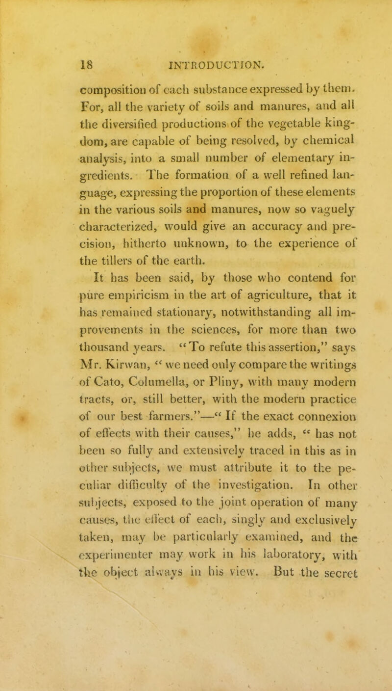 composition of each substance expressed by them. For, all the variety of soils and manures, and all the diversified productions of the vegetable king- dom, are capable of being resolved, by chemical analysis, into a small number of elementary in- gredients. The formation of a well refined lan- guage, expressing the proportion of these elements in the various soils and manures, now so vaguely characterized, would give an accuracy and pre- cision, hitherto unknown, to the experience of the tillers of the earth. It has been said, by those who contend for pure empiricism in the art of agriculture, that it has remained stationary, notwithstanding all im- provements in the sciences, for more than two thousand years. To refute this assertion, says Mr. Kirwan,  we need only compare the writings of Cato, Columella, or Plinv, with manv modern tracts, or, still better, with the modern practice of our best farmers.— If the exact connexion of effects with their causes, he adds,  has not been so fully and extensively traced in this as in other subjects, we must attribute it to the pe- culiar difficulty of the investigation. In other subjects, exposed to the joint operation of many causes, the eifect of each, singly and exclusively taken, may be particularly examined, and the experimenter may work in his laboratory, with the object aUvays in his view. But the secret