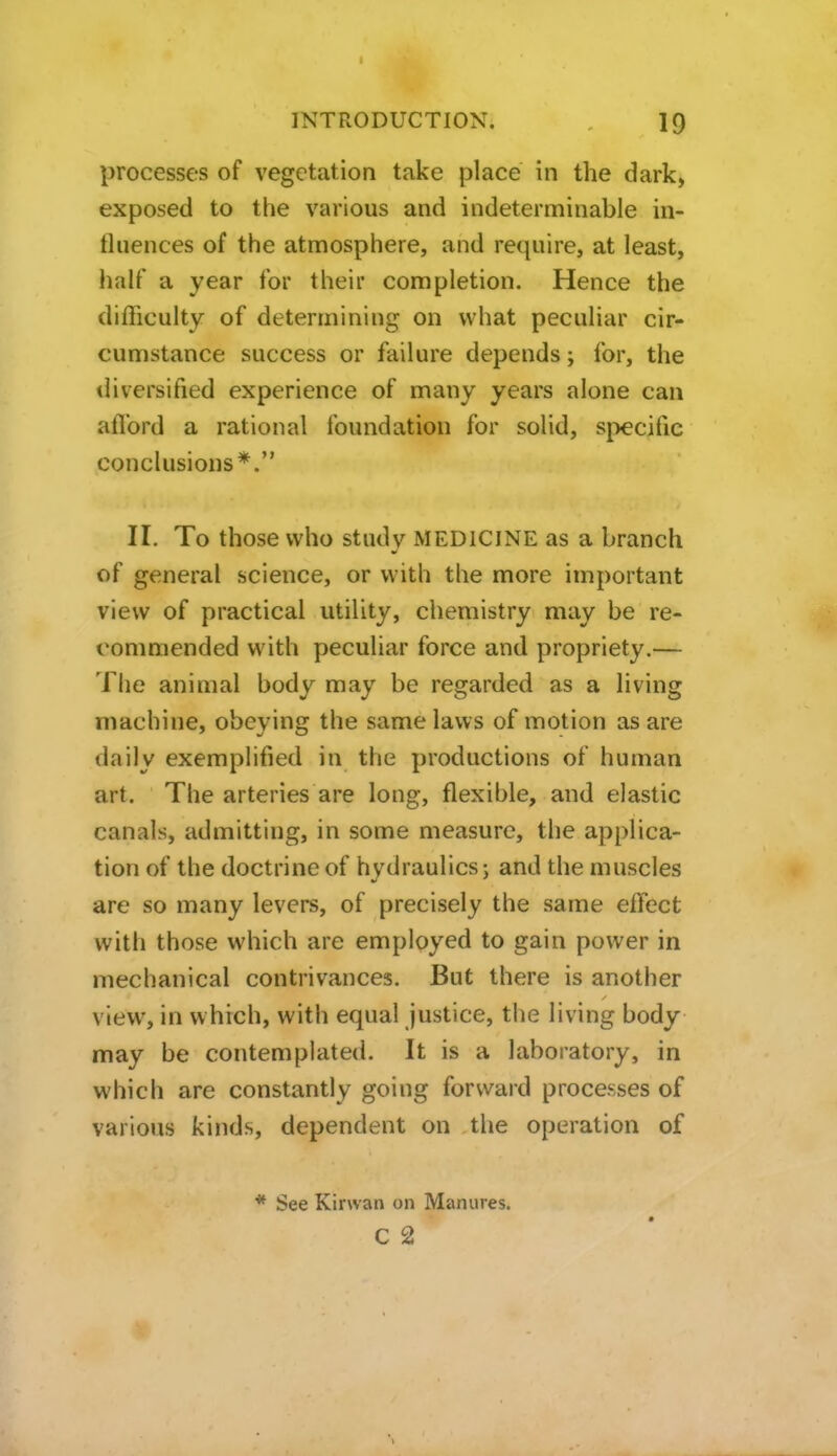 processes of vegetation take place in the dark, exposed to the various and indeterminable in- tluences of the atmosphere, and require, at least, lialf a year for their completion. Hence the difficulty of determining on what peculiar cir- cumstance success or failure depends; for, the diversified experience of many years alone can aflbrd a rational foundation for solid, si:)ecific conclusions*. 11. To those who study MEDICINE as a branch of general science, or with the more important view of practical utility, chemistry may be re- commended with peculiar force and propriety.— The animal body may be regarded as a living machine, obeying the same laws of motion as are daily exemplified in the productions of human art. The arteries are long, flexible, and elastic canals, admitting, in some measure, the applica- tion of the doctrine of hydraulics; and the muscles are so many levers, of precisely the same effect with those which are employed to gain power in mechanical contrivances. But there is another view, in which, with equal Justice, the living body may be contemplated. It is a laboratory, in which are constantly going forward processes of various kinds, dependent on the operation of * See Kirwan on Manures. C 2