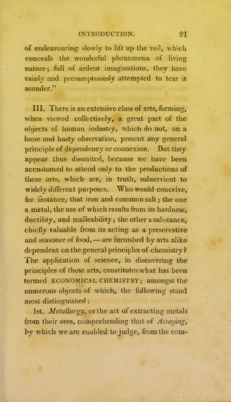 of endeavouring slowly to lift np the veil, which conceals the wonderful phenomena of living nature*, full of ardent imaginations, they have vainly and presumptuously attempted to tear it asunder. III. There is an extensive class of arts, forming, when viewed collectively, a great part of the objects of human industry, which do not, on a loose and hasty observation, present any general principle of dependency or connexion. But they appear thus disunited, because we have been accustomed to attend only to the productions of these arts, which are, in truth, subservient to widely different purposes. Who would conceive, for instance, that iron and common salt; the one a metal, the use of which results from its hardness, ductility, and malleability; the other a substance, chiefly valuable from its acting as a preservative and seasoner of food, — are furnished by arts alike dependent on the general principles of chemistry? The application of science, in discovering the principles of these arts, constitutes what has been termed ECONOMICAL CHEMISTRY; amongst the numerous objects of which, the following stand most distinguished: 1st. Metallurgy, or the art of extracting metals from their ores, comprehending that of Assayingy by which we are enabled to judge, from the com-