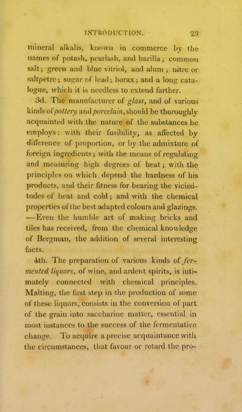 niiiieral alkalis, known in commerce by the names of potash, pearlash, and barilla j common salt; green and blue vitriol, and alum ; nitre or saltpetre; sugar of lead; borax; and a long cata- logue, which it is needless to extend farther. 3d. The manufacturer of glass, and of various kinds o^potleri/ and porcelain, should be thoroughly acquainted with the nature of the substances he employs: with their fusibility, as affected by difference of proportion, or by the admixture of foreign ingredients; with the means of regulating and measuring high degrees of heat; with the principles on which depend the hardness of his products, and their fitness for bearing the vicissi- tudes of heat and cold; and with the chemical properties of the best adapted colours and glazings. —Even the humble art of making bricks and tiles has received, from the chemical knowledge of Bergman, the addition of several interesting facts. 4th. The preparation of various kinds of fer- mented liquors, of wine, and ardent spirits, is inti- mately connected with chemical principles. Malting, the first step in the production of some of these liquors, consists in the conversion of part of the grain into saccharine matter, essential in most instances to the success of the fermentative change. To acquire a precise acquaintance with the circumstances, that favour or retard the pro-