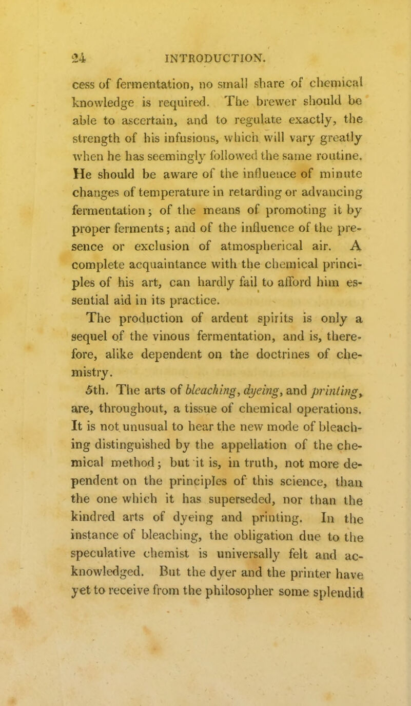 cess of fermentation, no small share of chemical knowledge is required. The brewer should be able to ascertain, and to regulate exactly, the strength of his infusions, which will vary greatly •when he has seemingly followed the same routine. He should be aware of the influence of minute changes of temperature in retarding or advancing fermentation; of the means of promoting it by proper ferments; and of the influence of the pre- sence or exclusion of atmospherical air. A complete acquaintance with the chemical princi- ples of his art, can hardly fail to afford him es- sential aid in its practice. The production of ardent spirits is only a sequel of the vinous fermentation, and is, there- fore, alike dependent on the doctrines of che- mistry. 5th. The arts of bleaching, dyeing, and printingy are, throughout, a tissue of chemical operations. It is not unusual to hear the new mode of bleach- ing distinguished by the appellation of the che- mical method; but it is, in truth, not more de- pendent on the principles of this science, than the one which it has superseded, nor than the kindred arts of dyeing and printing. In the instance of bleaching, the obligation due to the speculative chemist is universally felt and ac- knowledged. But the dyer and the printer have yet to receive from the philosopher some splendid