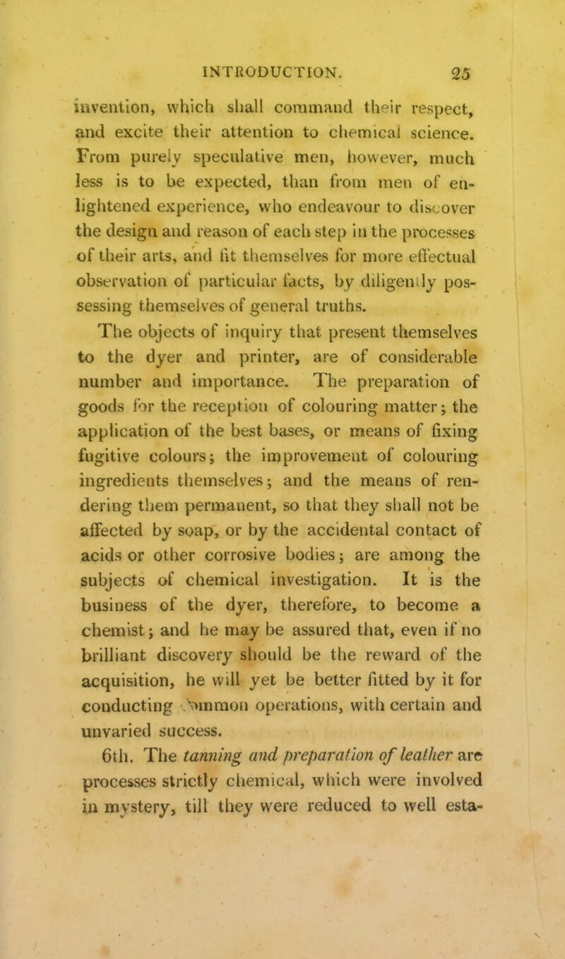 invention, which shall command their respect, and excite their attention to chemical science. From purely speculative men, however, much less is to be expected, than from men of en- lightened experience, who endeavour to discover the design and reason of each step in the processes of their arts, and fit themselves for more eflectual observation of particular facts, by diligendy pos- sessing themselves of general truths. The objects of inquiry that present themselves to the dyer and printer, are of considerable number and importance. The preparation of goods for the reception of colouring matter; the application of the best bases, or means of fixing fugitive colours; the improvement of colouring ingredients themselves; and the means of ren- dering them permanent, so that they shall not be affected by soap, or by the accidental contact of acids or other corrosive bodies; are among the subjects of chemical investigation. It is the business of the dyer, therefore, to become a chemist; and he may be assured that, even if no brilliant discovery should be the reward of the acquisition, he will yet be better fitted by it for conducting 'ommon operations, with certain and unvaried success. 6th. The tanning and preparation of leather are processes strictly chemical, which were involved in mystery, till they were reduced to well esta-