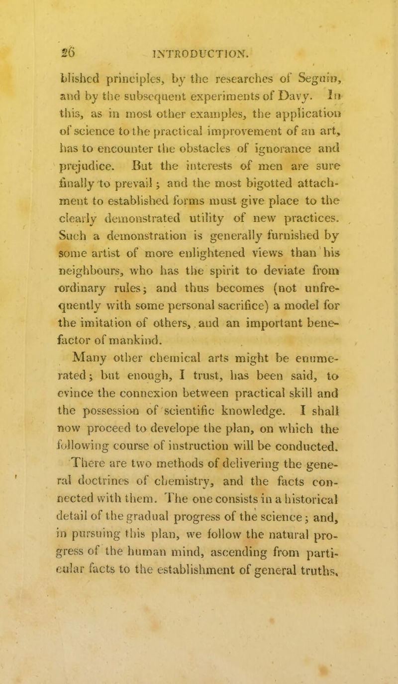 Liishcd principles, by the researches of Seguiij, and by the subsequent experiments of Davy. In this, as in most other examples, the application of science to the practical improvement of an art, iias to encounter the obstacles of ignorance and prejudice. But the interests of men are sure finally to prevail; and the most bigotted attach- ment to established forms must give place to the clearly demonstrated utility of new practices. Such a demonstration is generally furnished by some artist of more enlightened Views than his neighbours, who has the spirit to deviate from ordinary rules; and thus becomes (not unfre- quently with some personal sacrifice) a model for the imitation of others, and an important bene- factor of mankind. Many other chemical arts might be enume- rated ; but enough, I trust, has been said, to evince the connexion between practical skill and the possession of scientific knowledge. I shall now proceed to develope the plan, on which the following course of instruction will be conducted. There are two methods of delivering the gene- ral doctrines of chemistry, and the facts con- nected with them. The one consists in a historical detail of the gradual progress of the science; and, in pursuing this plan, we follow the natural pro- gress of the human mind, ascending from parti- cular facts to the establishment of general truths.