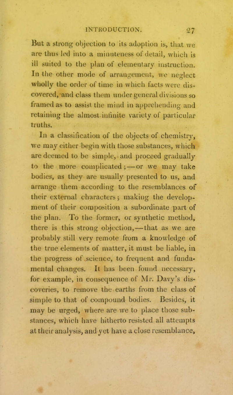 But a strong objection to its adopt ion IS, that we are thus led into a minuteness of detail, which is ill suited to the plan of elementary instruction. In the other mode of arrangement, we neglect wholly the order of time in which facts were dis- covered,and class them under general div isions so framed as to assist the mind in apprehending and retaining the almost inhnite variety of particular truths. In a classification of the objects of chemistry, we may either begin with those substances, which are deemed to be simple, and proceed gradually to the more complicated; — or we may take bodies, as they are usually presented to us, and arrange them according to the resemblances of their external characters; making the develop- ment of their composition a subordinate part of the plan. To the former, or synthetic method, there is this strong objection,—that as we are probably still very remote from a knowledge of the true elements of matter, it must be liable, ia the progress of «science, to frequent and funda- mental changes. It has been found necessarj^ for example, in consequence of Mr. Davy's dis- coveries, to remove the earths from the class of simple to that of compound bodies. Besides, it may be urged, where are we to place those sub- stances, which have hitherto resisted all attempts at their analysis, and yet have a close resemblance.