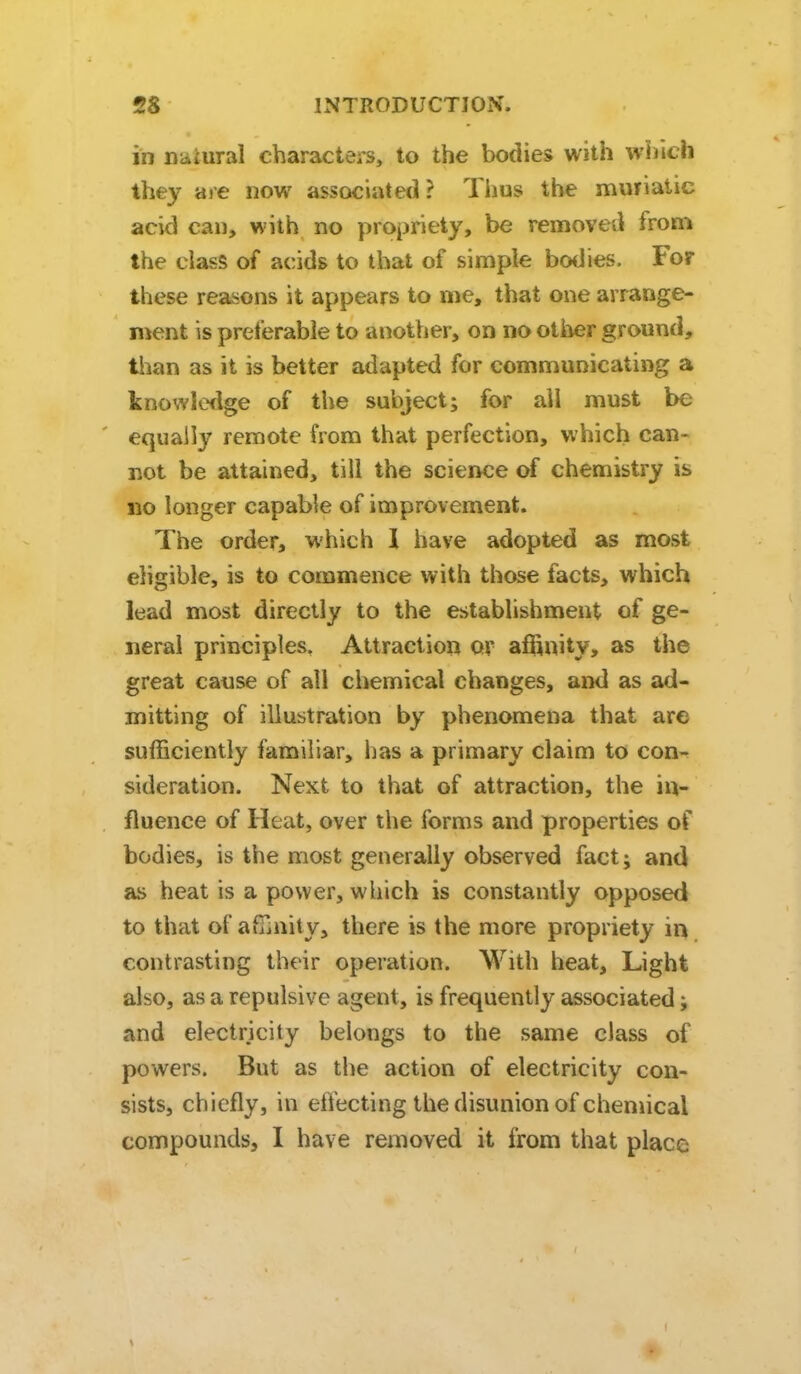 in natural characters, to the bodies with which they ai-e now associated? Thus the muriatic acid can, with no propriety, be removed from the class of acids to that of simple bodies. For these reasons it appears to me, that one arrange- njent is preferable to another, on no other ground, than as it is better adapted for communicating a knowledge of the subject; for ail must be equally remote from that perfection, which can- not be attained, till the science of chemistry is 110 longer capable of improvement. The order, which 1 have adopted as most eligible, is to commence with those facts, which lead most directly to the establishment of ge- neral principles. Attraction or aflSnity, as the great cause of all chemical changes, and as ad- mitting of illustration by phenomena that are sufficiently familiar, has a primary claim to con-^ sideration. Next to that of attraction, the in- fluence of Heat, over the forms and properties of bodies, is the most generally observed fact; and as heat is a power, which is constantly opposed to that of afTiuity, there is the more propriety in contrasting their operation. With heat. Light also, as a repulsive agent, is frequently associated; and electricity belongs to the same class of powers. But as the action of electricity con- sists, chiefly, in eftecting the disunion of chemical compounds, I have removed it from that place