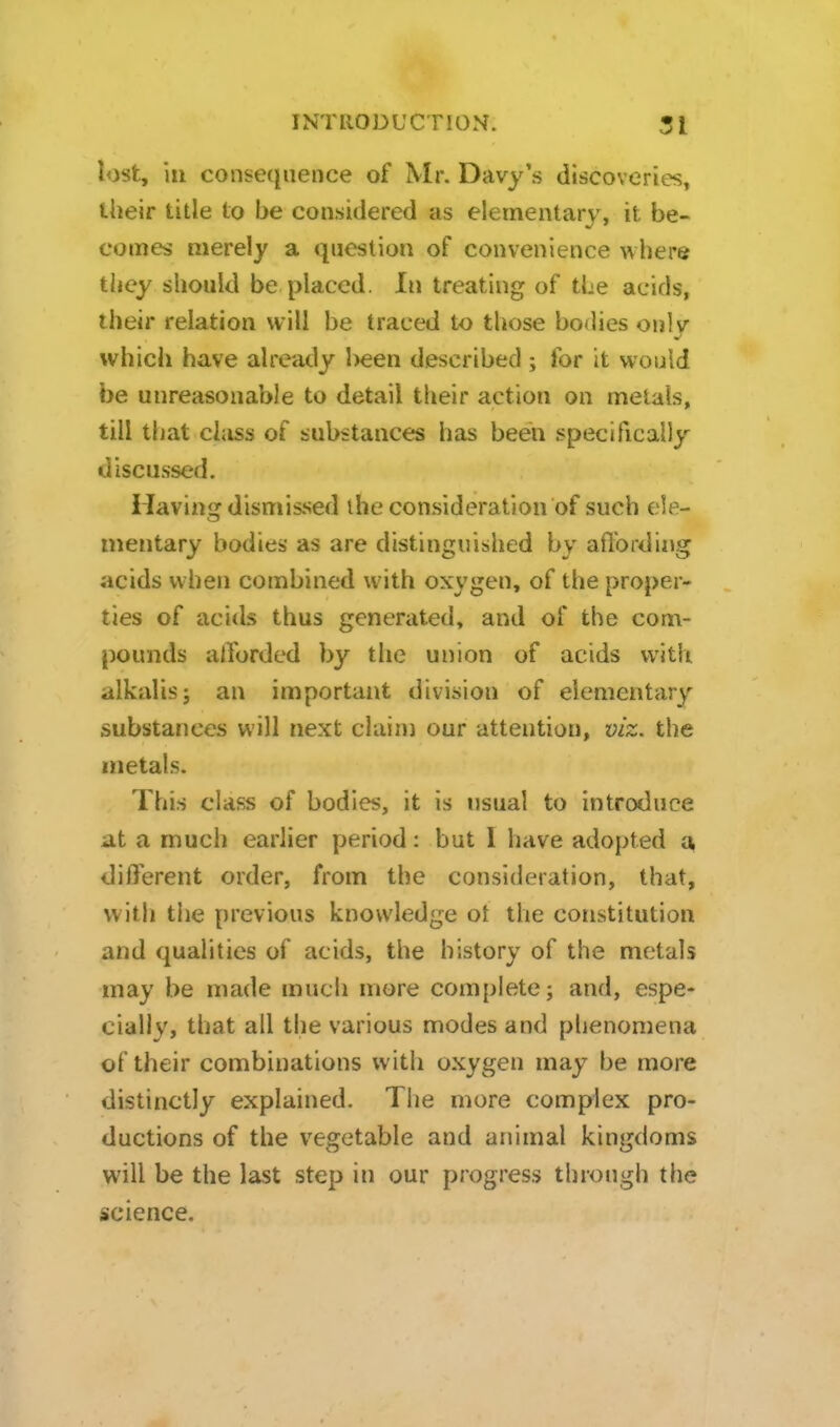 lost, ill consequence of Mr. Davy's discoveries, their title to be considered as elementarv, it be- comes merely a question of convenience where they should be placed. In treating of the acids, their relation will be traced to those bodies only which have already been described ; for it would be unreasonable to detail their action on metals, till that chiss of substances has been specifically discussed. Havins: dismissed ihe consideration of such ele- inentary bodies as are distinguished by aflbrding acids when combined with oxygen, of the proper- ties of acids thus generated, and of the com- pounds alforded by the union of acids witli alkalis; an important division of elementary substances will next clain) our attention, viz. the metals. This class of bodies, it is usual to introduce at a much earlier period: but I have adopted a, different order, from the consideration, that, with the previous knowledge ot the constitution and qualities of acids, the history of the metals may be made mucii more com[)lete; and, espe- cially, that all the various modes and phenomena of their combinations with oxygen may be more distinctly explained. The more complex pro- ductions of the vegetable and ariimal kingdoms will be the last step in our progress through the science.