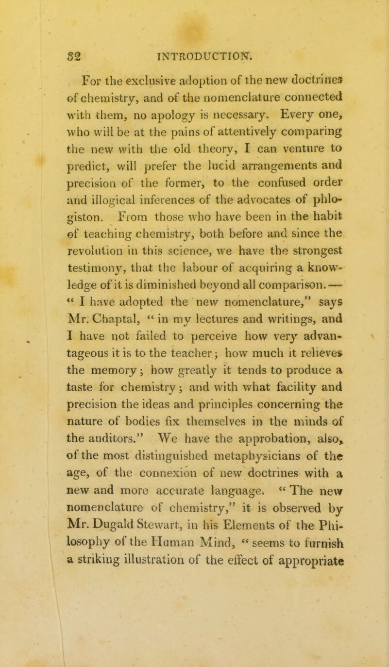 For the exclusive adoption of the new doctrine* of chemistrv^, and of the nomenclature connected with them, no apology is necessary. Every one, who will be at the p^iins of attentively comparing the new with tlie old theory, I can venture to predict, will prefer the lucid arrangements and precision of the former, to the confused order and illogical inferences of the advocates of phlo- giston. From those who have been in the habit ©f teaching chemistry, both before and since the revolution in this science, we have the strongest testimony, that the labour of acquiring a know- ledge of it is diminished beyond all comparison.— *' I have adopted the new nomenclature, says Mr, Chaptal, ** in my lectures and writings, and I have not failed to perceive how very advan- tageous it is to the teacher; how much it relieves the memory \ how greatly it tends to produce a taste for chemistry j and with what facility and precision the ideas and principles concerning the nature of bodies fix themselves in the minds of the auditors. We have the approbation, also> of the most distinguished metaphysicians of the age, of the connexion of new doctrines with a new and more accurate language.  The new nomenclature of chemistry, it is observed by Mr. Dugald Stewart, in his Elements of the Phi- losophy of the Human Mind,  seems to furnish a striking illustration of the etTect of appropriate