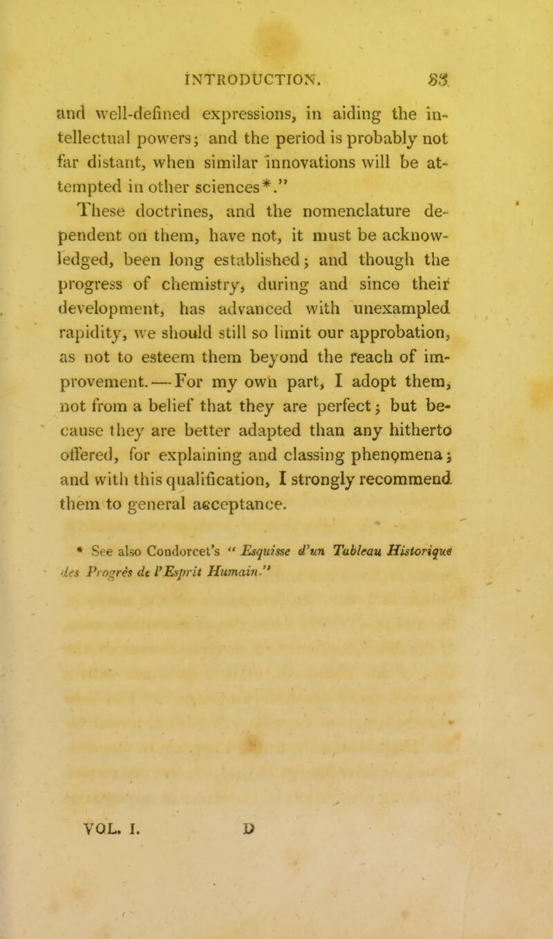 and well-defined expressions, in aiding the in- tellectual powers J and the period is probably not far distant, when similar innovations will be at- tempted in other sciences*. These doctrines, and the nomenclature de- pendent on them, have not, it must be acknow- ledged, been long established j and though the progress of chemistry, during and since their developmentj has advanced with unexampled rapidity, we should still so limit our approbation, as not to esteem them beyond the reach of im- provement.— For my own part, I adopt theraj not from a belief that they are perfect; but be- cause they are better adapted than any hitherto otlered, for explaining and classing phenpmenaj and with this qualification, I strongly recommend them to general aeceptance. * See also Condorcet's  Esquisse d'txn Tableau Historique des Progres de I'Esprit Humain. VOL. I.