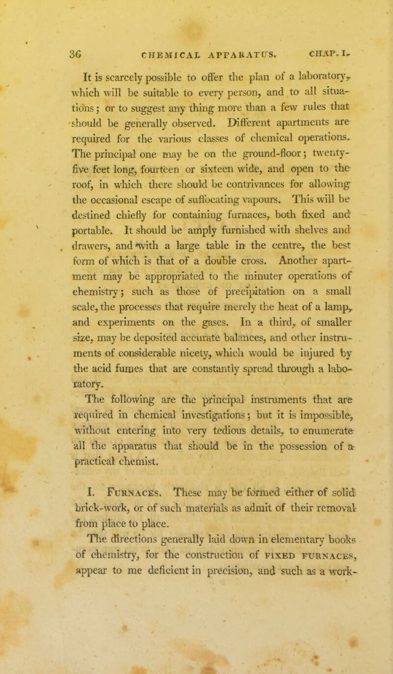 It is scarcely jwssible to offer the plan of a laboratory^ which will be suitable to every person, and to all situa- tions J or to suggest any thing more than a few rules that should be generally observed. Different apartments are required for the various classes of chemical operations. The principal one may be on the ground-floor; twenty- five feet long, fourteen or sixteen wide, and open to the roof, in which there should be contrivances for allowing the occasional escape of suffocating vapours. Tliis will be de&iined chiefly for containing furnaces, both fixed and portable. It should be amply furnished with shelves and , drawers, and'with a large table in the centre, the best form of which is that of a douhle cross. Another apart- ment may be appropriated to the minuter operations of chemistiy; such as those of precipitation on a small scale, the processes that require merely the heat of a lamp, and experiments on the gases. In a third, of smaller size, may be deposited accurate balances, and other instru- ments of considerable nicety, which would be injured by the acid fumes that are constantly spread tlii'ough a labo- ratory. The following are the principal instmments that ai*e required in chemical investigations; but it is impossible, without entering into very tedious details, to enumerate all tlie apparatus that should be in the possession of a- practical chemist. I. Furnaces. These may be formed either of solid brick-work, or of such materials as admit of their removal: from place to place. Tlie directions generally laid down in elementary books of chemistry, for the construction of fixed furnaces, appear to me deficient in precision, and sucli as a work-