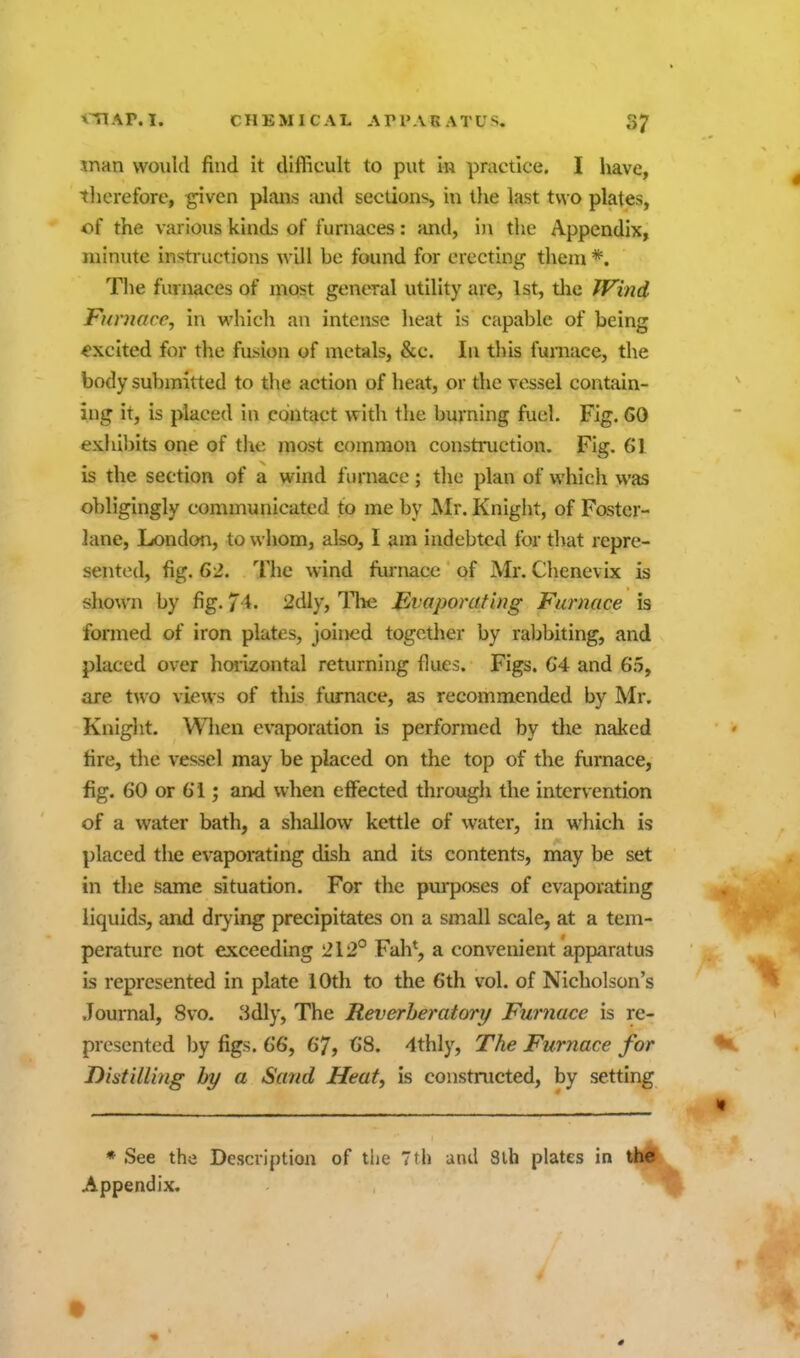 man would find it difficult to put in practice. I have, therefore, -given plans and sections, in tlie last two plates, of the various kinds of furnaces: and, i)i the Appendix, minute instructions will be found for erecting them *. The fm naces of most general utility are, 1st, the fVind Furnace, in which an intense heat is capable of being excited for the fusion of metals, &c. In this furnace, the body submitted to the action of heat, or the vessel contain- ing it, is placed in contact with the burning fuel. Fig. 60 exhibits one of the most common construction. Fig. 61 is the section of a wind furnace; the plan of which was obligingly communicated to me by Mr. Knight, of Foster- lane, London, to whom, also, I am indebted for tljat repre- sented, fig. 62. The wind furnace of Mr. Chenevix is shown by fig. 74. 2dly, ITie Bvaporating Furnace is formed of iron plates, joined together by raljbiting, and placed over hoiizontal returning flues. Figs. 64 and 65, are two views of this furnace, as recommended by Mr, Knight. Wlien evaporation is performed by the naked fire, the vessel may be placed on the top of the furnace, fig. 60 or 61; and when effected through the intervention of a water bath, a shallow kettle of water, in which is placed the evaporating dish and its contents, may be set in the same situation. For the purpcjses of evaporating liquids, and dry ing precipitates on a small scale, at a tem- perature not exceeding 212° Fah*, a convenient apparatus is represented in plate 10th to the 6th vol. of Nicholson's Journal, 8vo. 3dly, The Reverheratory Furnace is re- presented by figs. 66, 67, 68. 4thly, The Furnace for Distilling hy a Sand Heat, is constructed, by setting * See the Description of the 7th and 8lh plates in the Appendix.