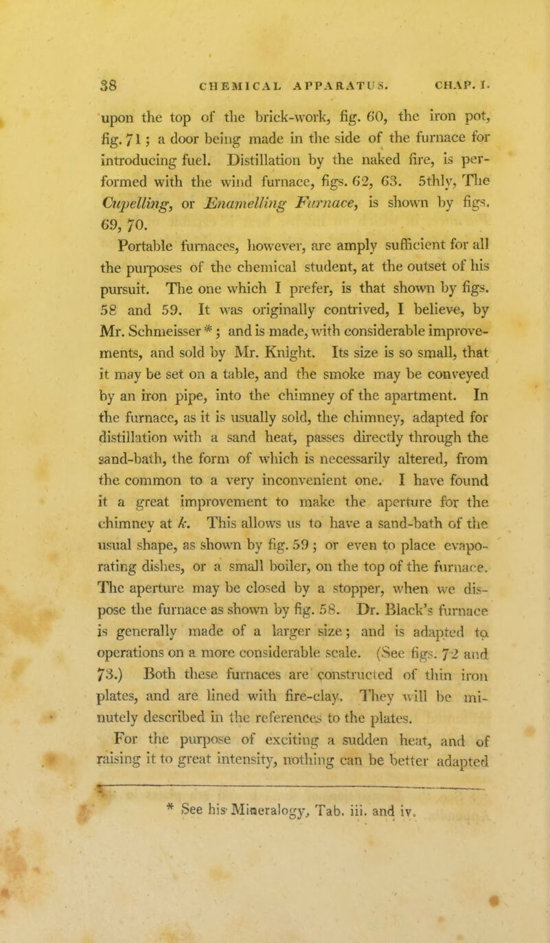 upon the top of the brick-work, fig. 60, the iron pot, fig. 71; a door being made in the side of the furnace for introducing fuel. Distillation by the naked fire, is per- formed with the wind furnace, figs. 62, 63. 5thly, Tlie Cupelling, or Enamelling Furnace, is shown by figs. 69, 70. Portable furnace?, however, are amply sufficient for all the pui-poses of the chemical student, at the outset of his pursuit. The one which I prefer, is that shown by figs. .58 and 59. It was originally contrived, I believe, by Mr. Schmeisser *; and is made, with considerable improve- ments, and sold by Mr. Knight. Its size is so small, that it may be set on a table, and the smoke may be conveyed by an iron pipe, into the chimney of the apartment. In the furnace, as it is usually sold, the chimney, adapted for distillation with a sand heat, passes directly through the sand-bath, the form of which is necessarily altered, from the common to a very inconvenient one. I have found it a great improvement to make the aperture for the chimnev at k. This allows us to have a sand-bath of the usual shape, as shown by fig. 59; or even to place evapo- rating dishes, or a small boiler, on the top of the fiirnace. The aperture may be closed by a stopper, when we dis- pose the furnace as shown by fig. 58. Dr. Black's furnace is generally made of a larger size; and is adapted to operations on a more considerable scale. (See figs. 72 and 73.) Both these furnaces are constructed of thin iron plates, and are lined with fire-clay, lliey will be mi- nutely described in the referencci? to the plates. For the purpose of exciting a sudden heat, and of raising it to great intensity, nothing can be better adapted ^ ———— ■ — — . ~ * See his'Mineralogy, Tab. iii. and iv.