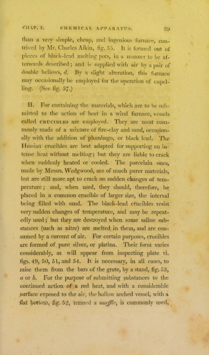 thati a very simple, cheap, and ingenious furnace, con- trived by Mr. Cliarles Aikin, fiir. S.). It is formed out of pieces of black-lead nieltint; pots, in a maimer to be af- terwards dt^eribed; and is supplied with air by a pair of double ])elknvs, d. By a slight alteration, this furnace may occasionally be employed for the operation of cupel- ling. (8ee fig. 57.) II. For containing the materials, which are to lje sub- mitted to the action of heat in a wind furnace, vessels called crucibt.es are emplojed. They are most com- monly made of a mixture of fire-clay and sand, occasion- ally with the addition of plumbago, or black lead. The Hessian cnicibles are best adapted for supporting an in tense ■ heat without melting; but they are liable to crack when suddenly heated or cooled. The porcelain ones, made by Messrs. Wedgwood, are of mucli purer materials, but are still more apt to crack on sudden changes of tem- perature ; and, when used, they should, therefore, be placed in a common crucible of larger size, tlie interval being filled with sand. The black-lead crucibles resist very sudden changes of temperature, and may be repeat- edly used; but they are destroyed when some saline sub- stances (such as nitre) are melted in them, and are con- sumed by a current of air. For certain purposes, crucibles are formed of pure silver, or platina. Their form varies considerably, as will appear from inspecting plate vi. figs. 49, 50, 51, and 54. It is necessary, in all cases, to raise them from the bars of the grate, by a stand, fig. 53, a or h. For the puipose of submitting substances to the continued action of a red heat, and with a considerable surface exposed to the air, the hollow arched vessel, with a flat bottom, fig. 52, termed a inujfle, is commonly used.