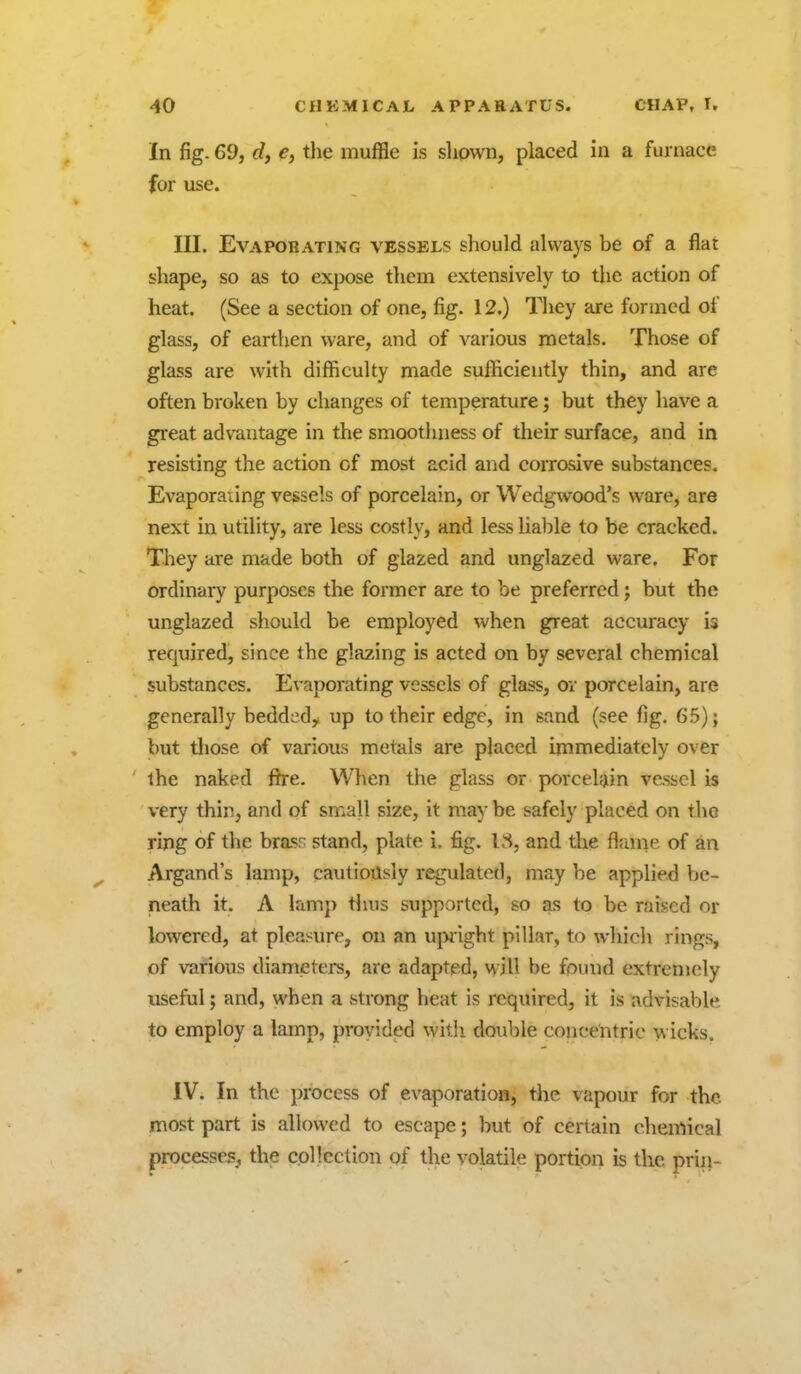 In fig. 69, df e, the muffle is shpwn, placed in a furnace for use. III. Evaporating vessels should always be of a flat shape, so as to expose them extensively to the action of heat. (See a section of one, fig. 12.) Tlicy are formed of glass, of earthen ware, and of various jnetals. Those of glass are with difficulty made sufficiently thin, and are often broken by changes of temperature; but they have a great advantage in the smootluiess of their surface, and in resisting the action of most acid and corrosive substances. Evaporating vessels of porcelain, or Wedgwood's ware, are next in utility, are less costly, and less lialile to be cracked. They are made both of glazed and unglazed ware. For ordinary purposes the former are to be preferred; but the unglazed should be employed when great accuracy is required, since the glazing is acted on by several chemical substances. Evaporating vessels of glass, ov porcelain, are generally bedded, up to their edge, in sand (see fig. 65); but those of various metals are placed immediately over the naked fh-e. When the glass or porcelain vessel is very thin, and of small size, it may be safely placed on the ring of the brasr stand, plate i, fig. 18, and the flrmie of an Argand's lamp, cautiously regulated, may be applied be- neath it. A lamp tiuis supported, so as to be raised or lowered, at pleasure, on an ujMight pillar, to which rings, of various diameters, are adapted, will be found extremely useful; and, when a strong heat is required, it is advisable to employ a lamp, proyided witii double concentric wicks. IV. In the process of evaporation, the vapour for the most part is allowed to escape; but of certain chemical processes, the collection of the volatile portion is the prin-