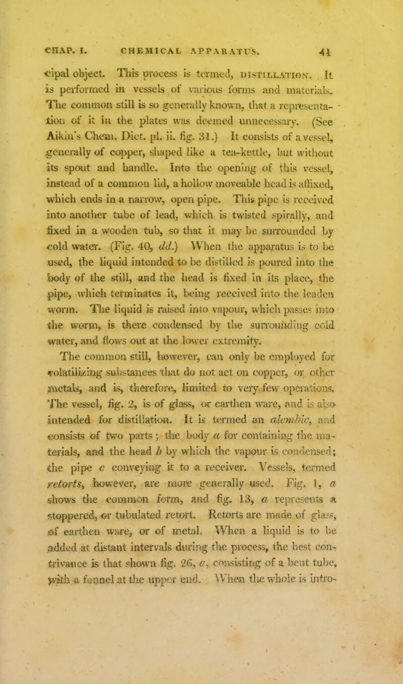 *;ipal object. Tliis process is termed, distillation. It is peiformed in vessels of various forms and materials. The common still is so generally known, tliat a reprcsenta- - tion of it in the plates was deemed unnecessary. (See Aikin's Chem. Diet. pi. ii. fig, 31.) It consists of a vessel, generally of copper, shaped like a tea-kettle, but without its spout and handle. Into the opening of this vessel, instead of a common lid, a hollow moveable head is affixed, which ends in a narrow, open pipe. Tliis pipe is received into another tube of lead, which is twisted spirally, and fixed in a wooden tub, so tliat it may be surrounded by <;old water. (Fig. 40, eld.) When the apparatus is to be used, the liquid intended to be distilled is [ioured into the body of tire still, and the head is fixed In its place, tlie pipe, which terminates it, being received into the leaden worm. Tlie liquid is raised into vapour, which passes into the worm, is tliere condensed by the sunoiuKling cold water, and flows out at the lower extremity. The common still, however, can only be employed for volatilizing substances that do not act on copper, or otlier jnetals, and is, therefore, limited to very few operations. 'J'he vessel, fig. 2, is of glass, or earthen ware, and Is ai^o intended for distillation. It is ttirmed an alc7ublc, and consists of two parts ; the body a for containing the ma- terials, and the head b by which the vapour is condensed; the pipe c conveying it to a receiver. Vessels, termed retorts, however, are more generally used. Fig. 1, a sltows die common form, and fig. 13, a represents a stoppered, or tubulated retort. Retorts are made of gla5s, l>f earthen ware, or of metal. When a liquid Ls to be added at distant intervals during the process, the best con- trivance is that shown fig. 26, consisting of a bent tube, yvkh ii funnel at the upper end. When the whole is Intro- 1