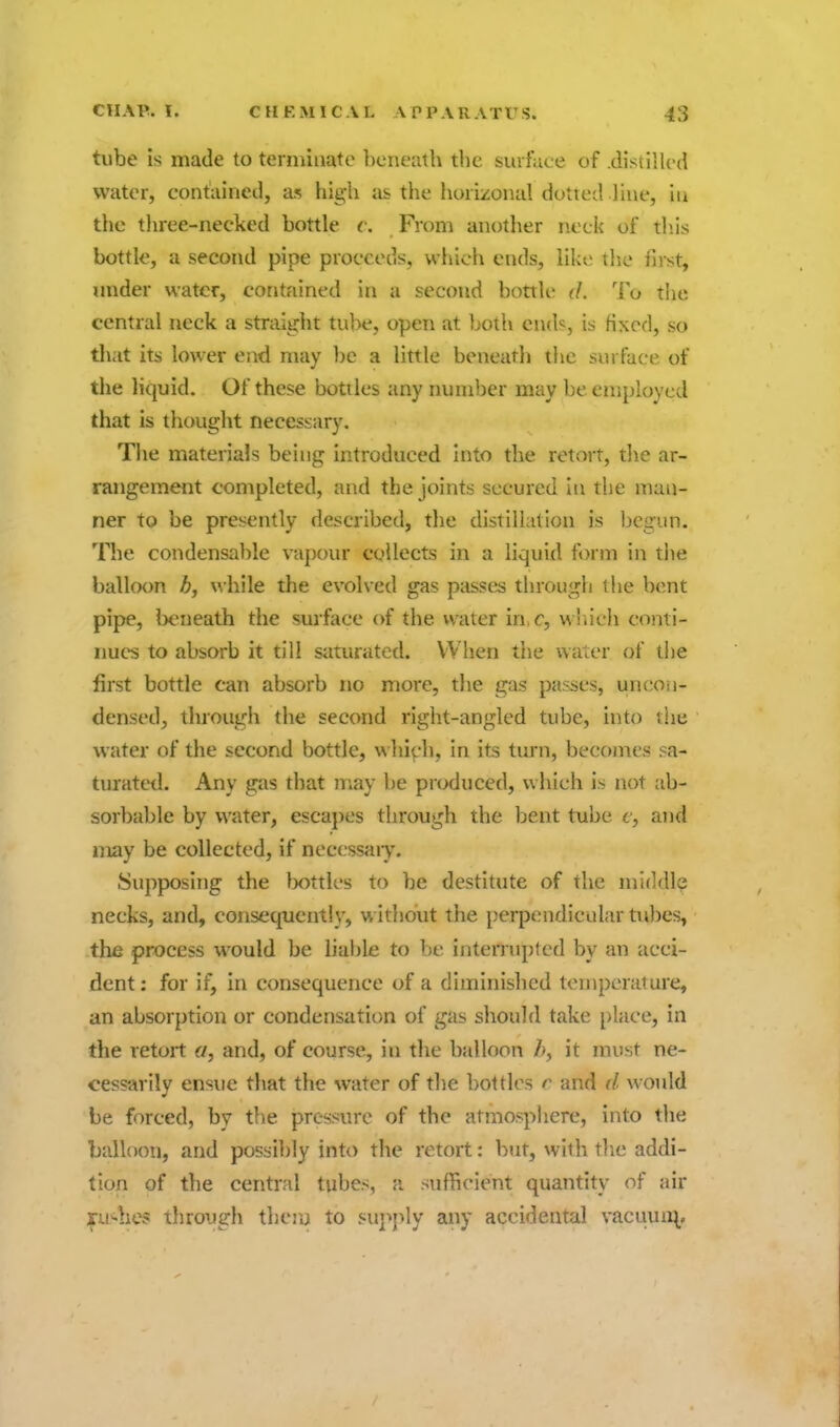 tube is made to terminate beneath the suifuce of .distilled water, contained, as high as the horizonal dotted Hue, in the three-necked bottle c. From another neck of this bottle, a second pipe proceeds, which ends, like the first, under water, contained in a second bottli' <L To the central neck a straight tu))e, open at both ends, is fixed, so tliat its lower end may be a little beneatli the surface of the liquid. Of these bottles any number may be employed that is thought necesi;ary. The materials being introduced into the retort, the ar- rangement completed, and the joints secured In the man- ner to be presently described, the distillation is begun. The condensable vapour collects in a liquid form in tiie balloon b, while the evolved gas passes through the bent pipe, beneath the surface of the water in r, w '.ich conti- nues to absorb it till siiturated. When the water of tl)e first bottle can absorb no more, the gas passes, uncoii- densed, through the second right-angled tube, into the water of the second bottle, w hi^-h, in its turn, becomes sa- turated. Any gas that may be produced, which is not ab- sorbable by water, escapes through the bent tube c, and may be collected, if necessary. Supposing the lx)ttles to be destitute of the middle necks, and, consequently, without the perpendicular ttdies, the process would be liable to be interrupted by an acci- dent : for if, in consequence of a diminished tenipcrature, an absorption or condensation of gas should take place, in the retort a, and, of course, in the balloon Z>, it must ne- cessarily ensue tliat the water of the bottles r and d would be forced, by the pressure of the atmosphere, into the balloon, and possibly into the retort: but, with tlie addi- tion of the central tubes, a sufhcient quantity of air iSTU'-hes through thou to supjdy any accidental vaciiun^.