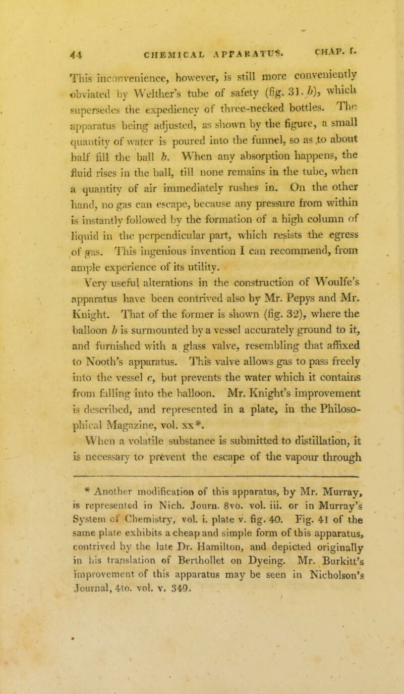 4i CHEMICAL APPARATUS. CHAP. f. This inconvenience, however, is still more conveniently obviated by Welthcr's tube of safety (fig. 31./>), which supersedes the expediency of three-necked bottles. The ajipuratus being adjusted, as sliown by the figure, a small quantity of water is poured into the funnel, so as .to about half fill the ball h. When any absorption happens, the fluid rises in the ball, till none remains in the tube, when a quantity of air immediately rushes in. On the other hand, no gas can escape, because any pressure from within is instantly followed by the formation of a high column of liquid in the perpendicular part, which resists the egress of gas. This ingenious invention I can recommend, from ample experience of its utility. Ver}^ useful alterations in the construction of Woulfe's apparatus have been contri-ved also by Mr. Pepys and Mr. Knight. That of the former is shown (fig. 32), where the balloon h is surnjoxmted by a vessel accurately ground to it, and furnished with a glass valve, resembling that affixed 10 Nooth's apparatus. This valve allows gas to pass freely into the vessel c, but prevents the water which it contains from falling into the balloon. Mr. Knight's improvement is described, and rei)rescnted in a plate, in the Philoso- phical Magazine, vol. xx*. When a volatile substance is submitted to distillation, it is necessary to prevent the escape of tlie vapour tlirough * Anoth(T modification of this apparatus, by Mr. Murray, is representfed in Nich. Journ. 8vo. vol. iii. or in Murray's System of Chemislry, vol, i. plate v. fig. 40, Fig. 41 of the same plate exhibits a cheap and simple form of this apparatus, contrived by the late Dr. Hamilton, and depicted originally in Itis translation of Berthollet on Dyeing. Mr. Burkitt's improvement of this apparatus may be seen in Nicholson's