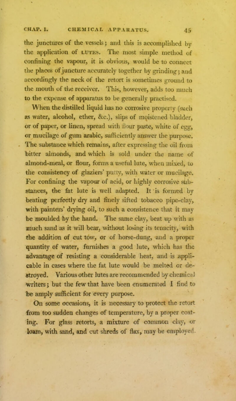 the junctures of the vessels; and this is accomplished by the application of lutks. Tlie most simple method of confining the vapour, it is obvious, would be to connect the placet; of juncture accurately together by grinding; and accordingly the neck of the retort is sometimes ground to the mouth of tlie receiver. This, however, adds too nmch to the expense of apparatus to be generally practised. When the distilled liquid has no corrosive property (such as water, alcohol, ether, &c.), slips of moistened })ladder, or of paper, or linen, spread with Hour paste, white of egg, or mucilage of gum arable, sufHciently ansAver the purpose. The substance which remains, after expressing the oil from bitter almonds, and which is sold under the name of almond-meal, or flour, forms a useful lute, when mixed, to the consistency of glaziers' pu;cv, with water or mucihigo. For confining the vapour of acid, or highly corrosive sub- stances, the fat lute is well adapted. It is formed by beating perfectly dry and finely sifted tobacco pipe-clay, with painters' drying oil, to such a consistence that it may be moulded by the hand. The same clay, beat up with as much sand as it will beai, without losing its tenacity, with the addition of cut tow, or of horse-dung, and a proper quantity of water, furnishes a good lute, which has the advantage of resisting a considerable heat, and is appli- cable in cases where the fat lute would be melted or de- stroyed. Various other lutes are recommended by chcmicaJ writers; but the few that have been enumerated I find to be amply sufficient for every purpose. On some occasions, it is necessary to protect the retort from too sudden changes of temperature, by a proper coat- ing. For glass retorts, a mixture of common clay, or loam, with sand, and cut shreds of flax, may be employed.