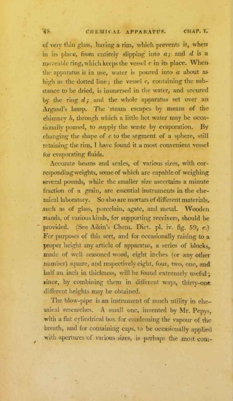 of very tliin glass, having a rim, whicli prevents it, when ill its place, from entirely slipping into a; and d is a moveable ring, wliicli keeps the vessel c in its place. When the apjKnatus is in use, water is poured into a about as high as the dotted line; the vessel r, containing the sub- stance to be dried, is immersed in the water, and secured by tiie ring and the whole apparatus set over an Argand's lamp. Tiie steam esc-apes by means of the chimnev Z», through which a little hot water may be occa- sionally poured, to supply the waste by evaporation. By changing the shape of c to tiie segment of a sphere, still retaining the rim, I have found it a most convenient vessel for evaporating fluids. Accurate beams and scales, of various sizes, with cor- responding weiglits, some of which are capable of weighing several pounds, while the smaller size ascertains a minute fraction of a grain, are essential instruments in the che- mical la])oratory. So also are mortars of different materials, vSuch as of glass, porcelain, agate, and metal. Wooden, stands, of various kinds, for supporting receivers, should be provided. (See Aikin's Chem. Diet. pi. iv. fig. 59, e.) For purposes of this sort, and for occasionally raising to a proper height any article of apparatus, a series of blocks,, made of well seasoned wood, eight inches (or any other number) square, and respectively eight, four, two, one, and half an inch in thickness, will be found extremely useful; since, by combining them in different ways, thirty-one different heights may be obtained. The blow-pipe is an instrument of much utility in che- mical researches. A small one, invented by Mr. Pepys, with a flat cylindrical box for condensing the vapour of the breath, and for containing caps, to be occasionally applied with apertm-es of various sizes, is perhaps the most com-