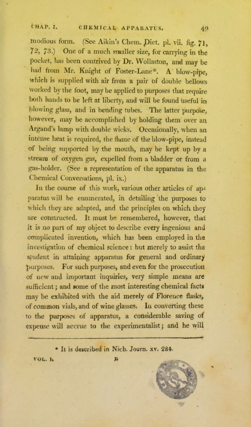 modious form. (See Aikin's Cliem. pict. pi. vii. fig. 7l, 73.) One of a much sraaller size, for carrying in the l^ocket, has been contrived by Dr. Wollaston, and may be iiad from Mr. Kniglit of Foster-Lane*. A blow-pipe, vvliich is supplied with air from a pair of double bellows worked by the foot, may be applied to purposes that require both hands to be left at liberty, and will be found useful in blowing glass, and in bending tubes. The latter p\u-po'se, however, may be accomplislicd by holding them over an Argand's lamp with double wicks. Occasionally, when an intense heat is required, the flame of the blow-pipe, instead of being su])ported by the mouth, may be kept up by a stream of oxygen gas, expelled from a bladder or from a gas-holder. (See a representation of the apparatus in the Chemical Conversations, pi. ix.) In the course of this work, various other articles of ap- paratus will be enumerated, in detailing the purposes to whicli they are adapted, and the principles on which they are constructed. It must be remembered, however, that it is no part of my object to describe every ingenious and complicated invention, which has been employed in tlis investigation of chemical science : but merely to assist the saudent in attaining apparatus for general and ordinary J)urposes. For such purposes, and even for the prosecution of new and important inquiries, very simple means are sufficient; and some of the most interesting chemical facts may be exhibited with the aid merely of Florence flasks, of common vials, and of wine glasses; In converting these to the purposes of apparatus, a Considerable saving of expense will accrue to the experimentalist; and he will * It is described in Ntch. Journ. xv. 284. VOL. U B