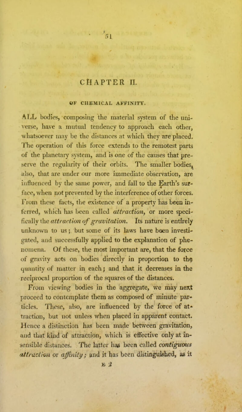 I 51 CHAPTER II. OF CHEMICAL AFFINITY. ALL bodies, composing the material system of the imi- l erse, have a mutual tendency to approach each other, whatsoever may be the distances at which they are placed. I'he operation of this force extends to the remotest parts of tlie planetary system, and is one of the causes that pre- serve the regularity of their orbits. The smaller bodieS;^ also, that are under our more immediate observation, are influenced by the same power, and fall to the Earth's sur- face, wlien not prevented by the interference of other forces. From these facts, tlie existence of a property has been in- ferred, which has been called attraction, or more speci- fically the attraction of gravitation. Its nature is entirely unknown to us; but some of its laws have been investi- gated, and successfully applied to the explanation of phe- noniena. Of these, the most important are, that the force of gravity acts on bodies directly in proportion to the quantity of matter in eachj and that it decreases in the reciprocal proportion of the squares of the distances. From viewing bodies in the aggregate, we may next proceed to contemplate them as composed of minute par- ticles. Tliese, also, are influenced by the force of at* tracti{)n, but not unless when placed in apparent contact. Hence a distinction has heen made between gravitation, and that kind of attraction, which is effective only at in- sensible distances. Tlie latter h^^ been called contiguous attraction or affinity; and it has been distinguished, a£ it