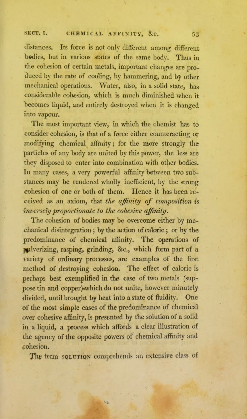 distances. Its force is not only cliiferent among different bodies, but in various states of the same body. Thus in tlie cohesion of certain metals, important changes are pro- duced by the rate of cooling, by liammering, and by other meclianical operations. Water, also, in a solid state, has considerable colvesion, which is much diminished when it becomes liquid, and entirely destroyed when it is changed into vapour. Tlie most important view, in wiiich the chemist has to consider cohesion, is that of a force either counteracting or modifying chemical affinity; for the more strongly the particles of any body are united by this power, the less are they disposed to enter into combination with other bodies. In many cases, a very powerful affinity between two sub- stances may be rendered wholly inefficient, by the strong cohesion of one or both of them. Hence it has been re- ceived as an axiom, that the iiffinity of cofnposition is inwrsel// proportionaie to the cohesive affinity. The cohesion of bodies may be overcome either by me- chanical disintegration j by the action of caloric; or by the predominance of chemical affinity'. The operations of P|ilverizing, rasping, grinding, &c., which form part of a variety of ordinary processes, are examples of the first method of destroying cohesion. The effect of caloric is perhaps best exemplified in the case of two metals (sup- pose tin and copper)»whIch do not unite, however minutely divided, until brought by heat into a state of fluidity. One of tlie most simple cases of the predominance of chemical over cohesive affinity, is presented by the solution of a solid in a liquid, a process which affords a clear illustration of the agency of the opposite powers of chemical affinity and cohesion. TV term sqlution comprehends an extensive class of